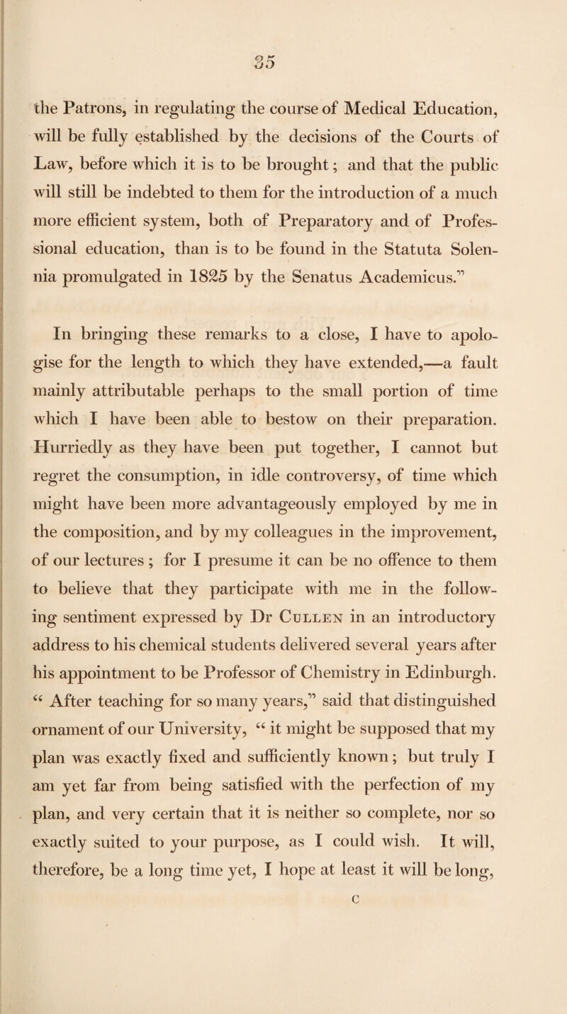 the Patrons, in regulating the course of Medical Education, will be fully established by the decisions of the Courts of Law, before which it is to be brought; and that the public will still be indebted to them for the introduction of a much more efficient system, both of Preparatory and of Profes¬ sional education, than is to be found in the Statuta Solen- nia promulgated in 1825 by the Senatus Academicus.’’ In bringing these remarks to a close, I have to apolo¬ gise for the length to which they have extended,—a fault mainly attributable perhaps to the small portion of time which I have been able to bestow on their preparation. Hurriedly as they have been put together, I cannot but regret the consumption, in idle controversy, of time which might have been more advantageously employed by me in the composition, and by my colleagues in the improvement, of our lectures ; for I presume it can be no offence to them to believe that they participate with me in the follow¬ ing sentiment expressed by Dr Cullen in an introductory address to his chemical students delivered several years after his appointment to be Professor of Chemistry in Edinburgh. After teaching for so many years,” said that distinguished ornament of our University, “ it might be supposed that my plan was exactly fixed and sufficiently known; but truly I am yet far from being satisfied with the perfection of my plan, and very certain that it is neither so complete, nor so exactly suited to your purpose, as I could wish. It will, therefore, be a long time yet, I hope at least it will be long, c