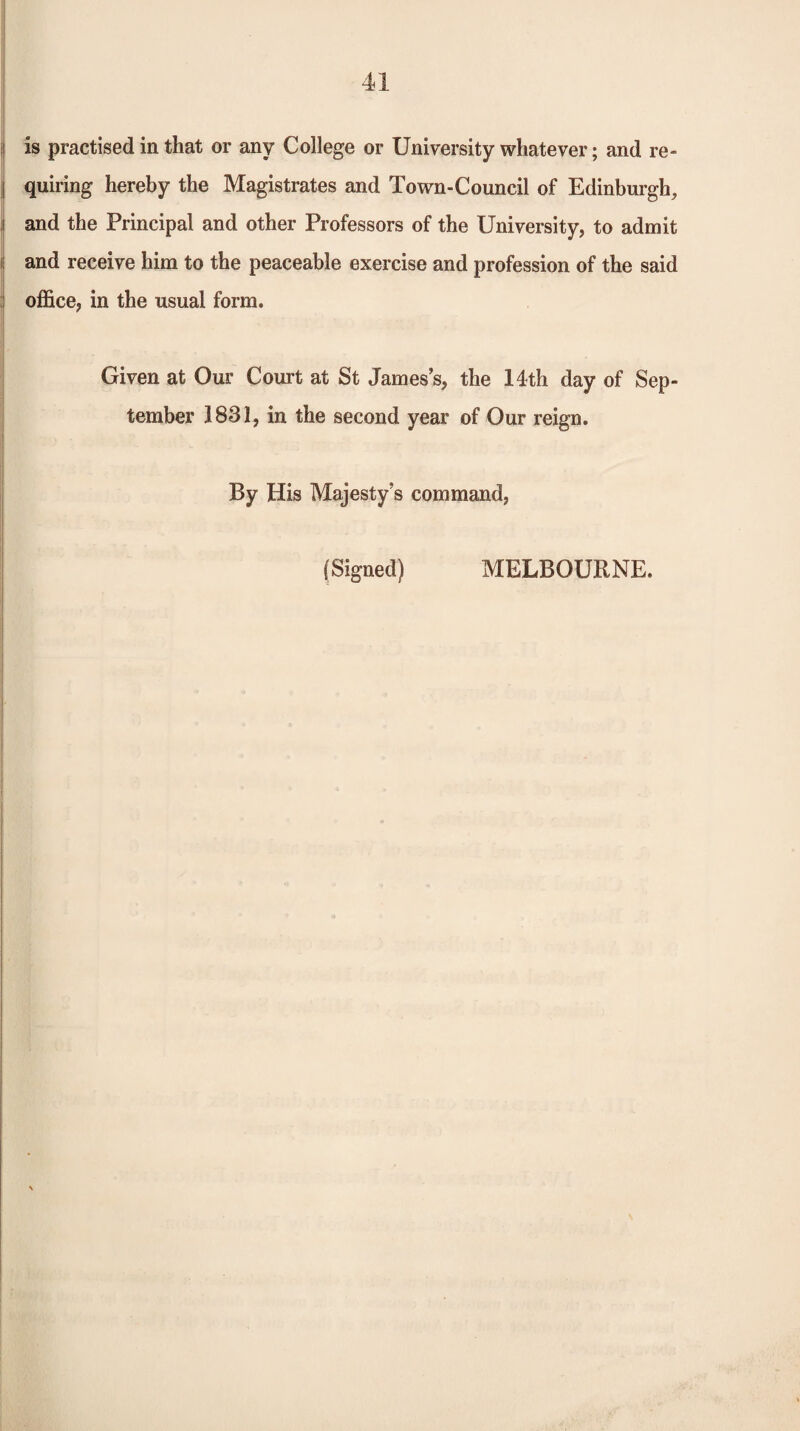 I i is practised in that or any College or University whatever; and re- I quiring hereby the Magistrates and Town-Council of Edinburgh, .1 and the Principal and other Professors of the University, to admit i; and receive him to the peaceable exercise and profession of the said office, in the usual form. Given at Our Court at St James’s, the 14th day of Sep¬ tember 1831, in the second year of Our reign. By His Majesty’s command. (Signed) MELBOURNE.