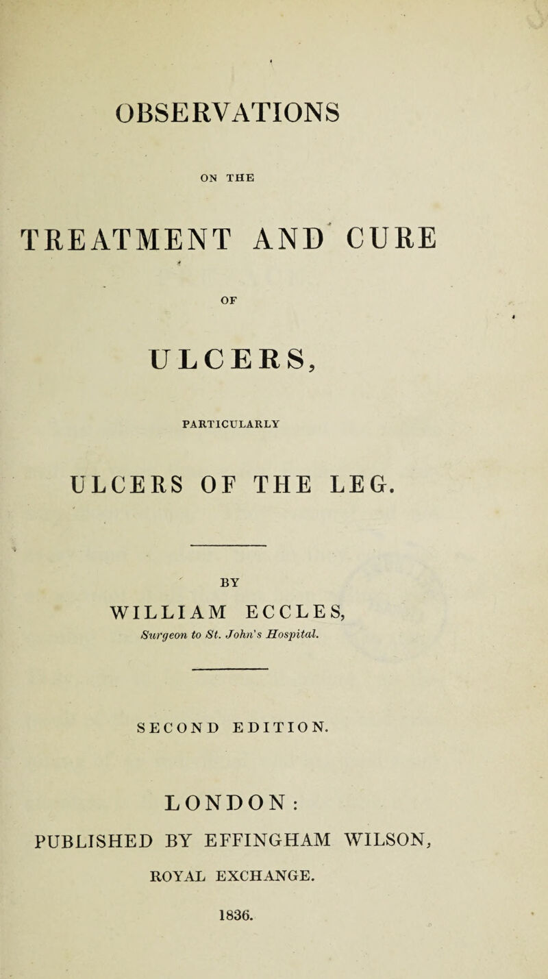 ON THE TREATMENT AND CURE ULCERS, PARTICULARLY ULCERS OF THE LEG. BY WILLIAM ECCLES, Surgeon to St. John's Hospital. SECOND EDITION. LONDON: PUBLISHED BY EFFINGHAM WILSON, ROYAL EXCHANGE. 1836.