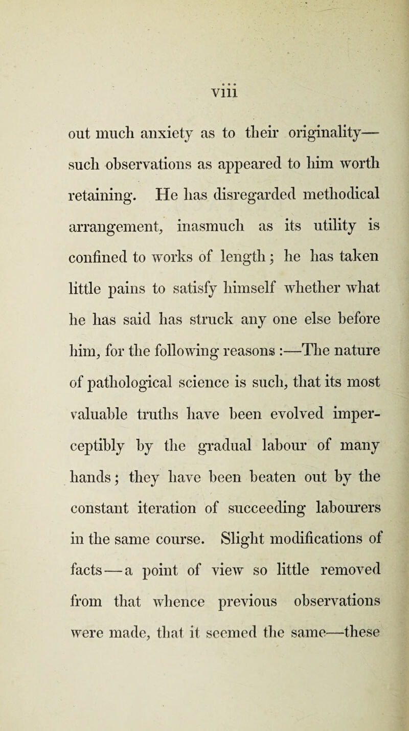 Vlll out much anxiety as to their originality— such observations as appeared to him worth retaining. He has disregarded methodical arrangement, inasmuch as its utility is confined to works of length; he has taken little pains to satisfy himself whether what he has said has struck any one else before him, for the following reasons :—The nature of pathological science is such, that its most valuable truths have been evolved imper¬ ceptibly by the gradual labour of many hands; they have been beaten out by the constant iteration of succeeding labourers in the same course. Slight modifications of facts — a point of view so little removed from that whence previous observations were made, that it seemed the same—these