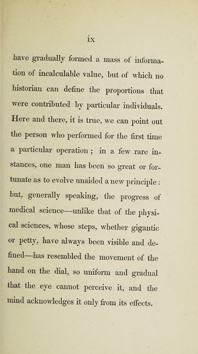 have gradually formed a mass of informa¬ tion o 1 incalculable value, but of which no historian can define the proportions that were contributed by particular individuals. Here and there, it is true, we can point out the person who performed for the first time a particular operation ; in a few rare in¬ stances, one man has been so great or for¬ tunate as to evolve unaided anew principle i but, generally speaking, the progress of medical science—unlike that of the physi¬ cal sciences, whose steps, whether gigantic or petty, have always been visible and de¬ fined -has resembled the movement of the hand on the dial, so uniform and gradual that the eye cannot perceive it, and the mind acknowledges it only from its effects.