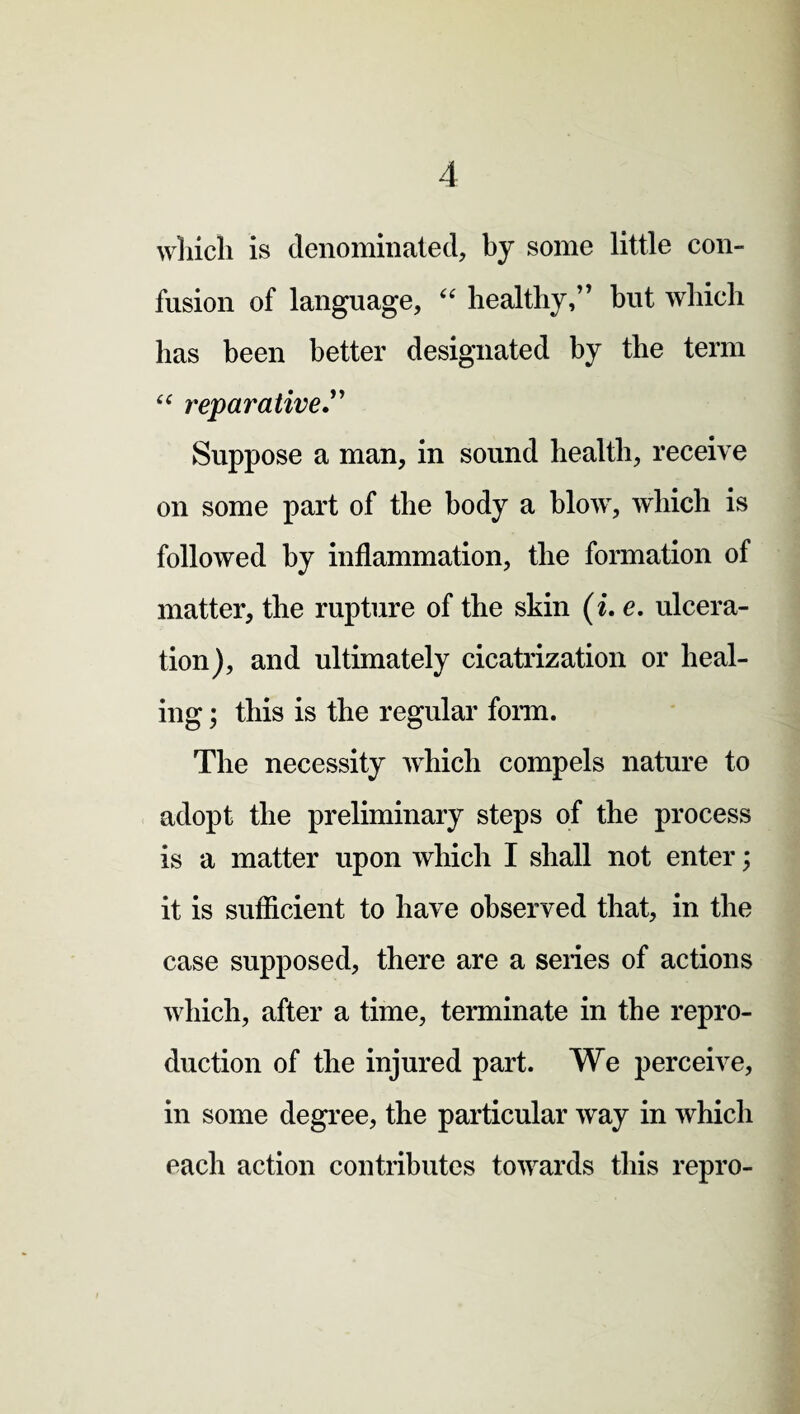 which is denominated, by some little con¬ fusion of language, “ healthy,” but which has been better designated by the term “ reparative” Suppose a man, in sound health, receive on some part of the body a blow, which is followed by inflammation, the formation of matter, the rupture of the skin (i. e. ulcera¬ tion), and ultimately cicatrization or heal¬ ing ; this is the regular form. The necessity which compels nature to adopt the preliminary steps of the process is a matter upon which I shall not enter; it is sufficient to have observed that, in the case supposed, there are a seiies of actions which, after a time, terminate in the repro¬ duction of the injured part. We perceive, in some degree, the particular way in which each action contributes towards this repro-