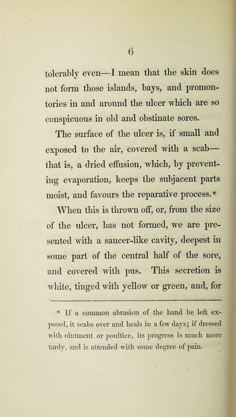 tolerably even—I mean that the skin does not form those islands, hays, and promon¬ tories in and around the ulcer which are so conspicuous in old and obstinate sores. The surface of the ulcer is, if small and exposed to the air, covered with a scab— that is, a dried effusion, which, by prevent¬ ing evaporation, keeps the subjacent parts moist, and favours the reparative process.* When this is thrown off, or, from the size of the ulcer, has not formed, we are pre¬ sented with a saucer-like cavity, deepest in some part of the central half of the sore, and covered with pus. This secretion is white, tinged with yellow or green, and, for * If a common abrasion of the hand be left ex¬ posed, it scabs over and heals in a few days; if dressed with ointment or poultice, its progress is much more tardy, and is attended with some degree of pain.