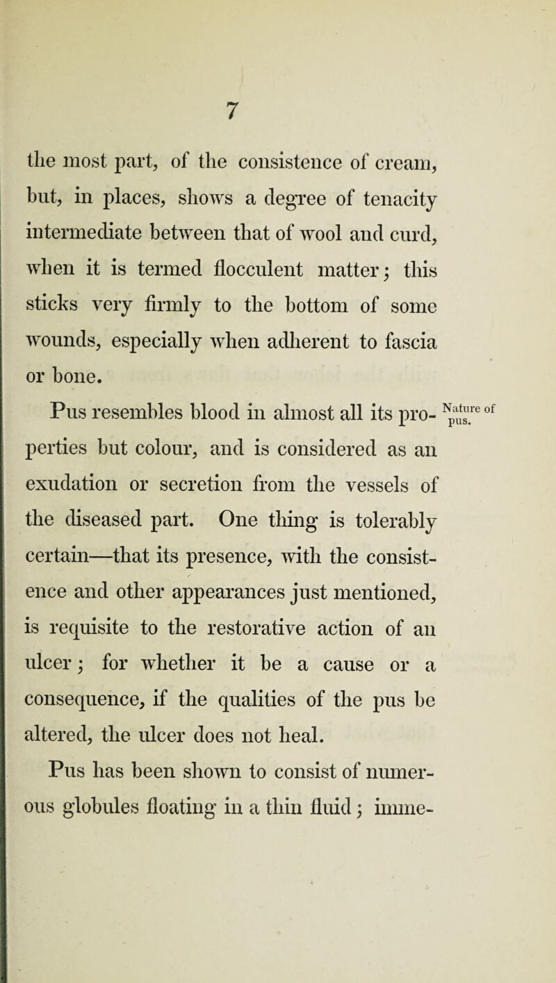 the most part, of the consistence of cream, but, in places, shows a degree of tenacity intermediate between that of wool and curd, when it is termed flocculent matter; this sticks very firmly to tlie bottom of some wounds, especially when adherent to fascia or bone. Pus resembles blood in almost all its pro¬ perties but colour, and is considered as an exudation or secretion from the vessels of the diseased part. One thing is tolerably certain—that its presence, with the consist¬ ence and other appearances just mentioned, is requisite to the restorative action of an ulcer; for whether it be a cause or a consequence, if the qualities of the pus be altered, the ulcer does not heal. Pus has been shown to consist of numer¬ ous globules floating in a thin fluid ; innne- Natiire of pus.