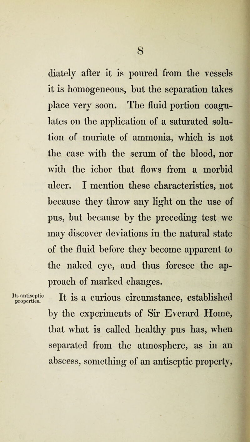 diately after it is poured from the vessels it is homogeneous, hut the separation takes place very soon. The fluid portion coagu¬ lates on the application of a saturated solu¬ tion of muriate of ammonia, which is not the case with the serum of the blood, nor with the ichor that flows from a morbid ulcer. I mention these characteristics, not because they throw any light on the use of pus, but because by the preceding test we may discover deviations in the natural state of the fluid before they become apparent to the naked eye, and thus foresee the ap¬ proach of marked changes. ^properties!0 It is a curious circumstance, established by the experiments of Sir Everard Home, that what is called healthy pus has, when separated from the atmosphere, as in an abscess, something of an antiseptic property,