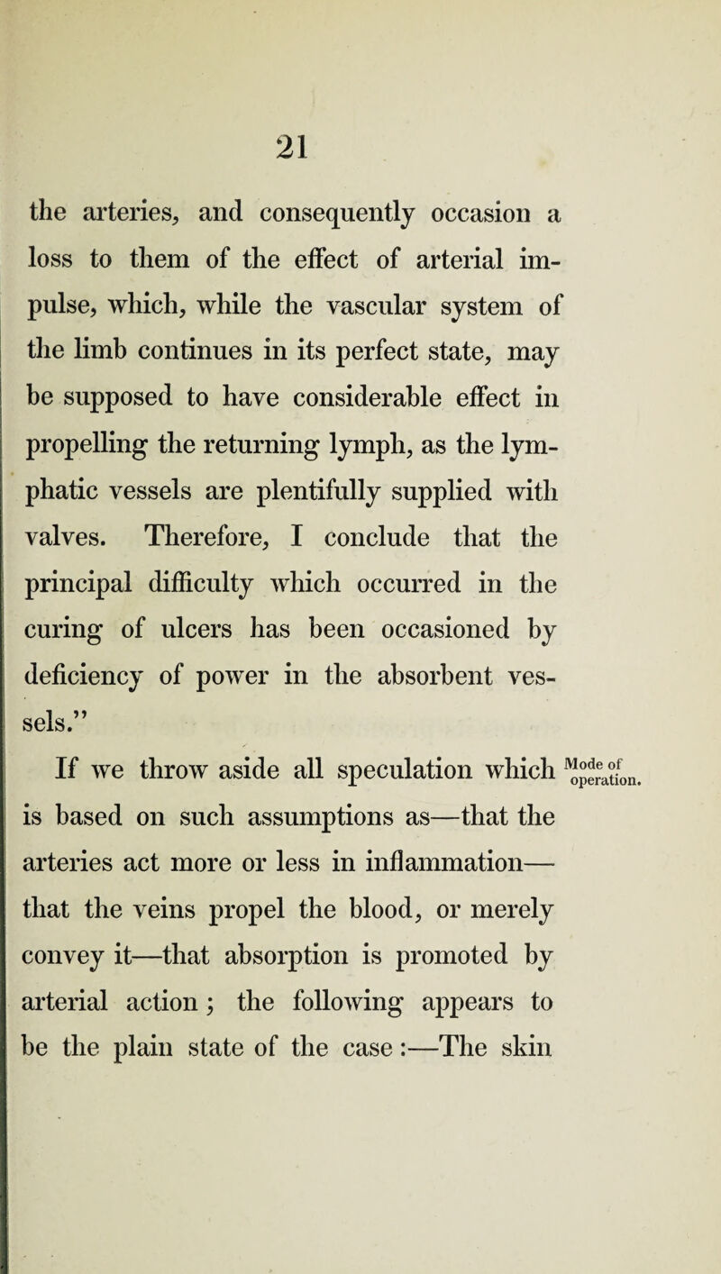 the arteries, and consequently occasion a loss to them of the effect of arterial im¬ pulse, which, while the vascular system of the limb continues in its perfect state, may be supposed to have considerable effect in propelling the returning lymph, as the lym¬ phatic vessels are plentifully supplied with valves. Therefore, I conclude that the principal difficulty which occurred in the curing of ulcers has been occasioned by deficiency of power in the absorbent ves¬ sels.” If we throw aside all speculation which is based on such assumptions as—that the arteries act more or less in inflammation— that the veins propel the blood, or merely convey it—that absorption is promoted by arterial action; the following appears to be the plain state of the case:—The skin