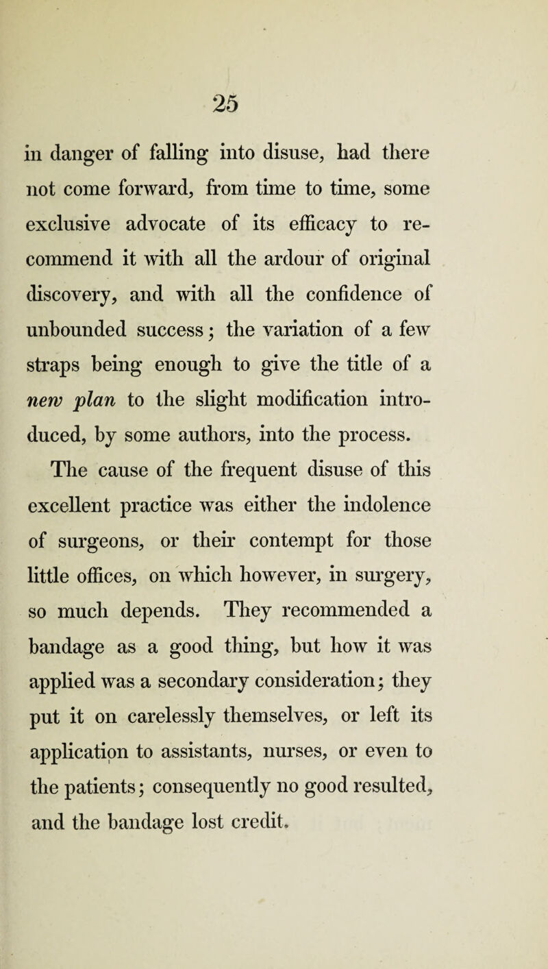 in danger of falling into disuse, had there not come forward, from time to time, some exclusive advocate of its efficacy to re¬ commend it with all the ardour of original discovery, and with all the confidence of unbounded success; the variation of a few straps being enough to give the title of a new plan to the slight modification intro¬ duced, by some authors, into the process. The cause of the frequent disuse of this excellent practice was either the indolence of surgeons, or their contempt for those little offices, on which however, in surgery, so much depends. They recommended a bandage as a good thing, but how it was applied was a secondary consideration; they put it on carelessly themselves, or left its application to assistants, nurses, or even to the patients; consequently no good resulted, and the bandage lost credit.