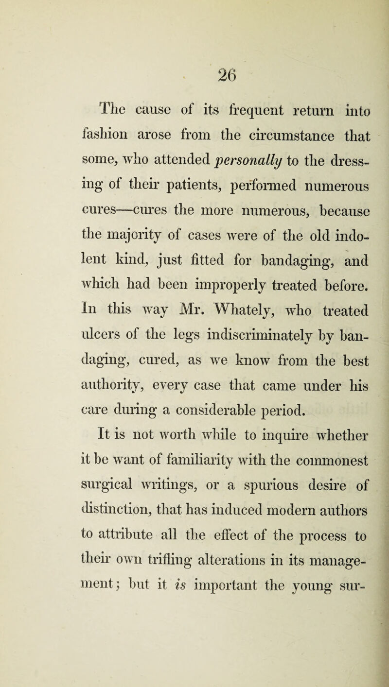 The cause of its frequent return into fashion arose from the circumstance that some, who attended personally to the dress¬ ing of their patients, performed numerous cures—cures the more numerous, because the majority of cases were of the old indo¬ lent kind, just fitted for bandaging, and which had been improperly treated before. In this way Mr. W]lately, who treated ulcers of the legs indiscriminately by ban¬ daging, cured, as we know from the best authority, every case that came under his care during a considerable period. It is not worth while to inquire whether it he want of familiarity with the commonest surgical writings, or a spurious desire of distinction, that has induced modern authors to attribute all the effect of the process to their own trifling alterations in its manage¬ ment; but it is important the young sur-