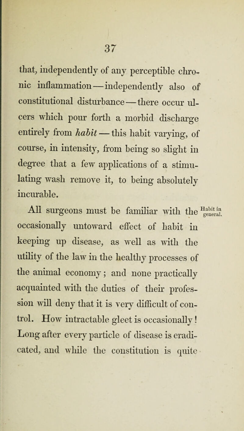 that, independently of any perceptible chro¬ nic inflammation—independently also of constitutional disturbance — there occur ul¬ cers which pour forth a morbid discharge entirely from habit — this habit varying, of course, in intensity, from being so slight in degree that a few applications of a stimu¬ lating wash remove it, to being absolutely incurable. All surgeons must be familiar with the occasionally untoward effect of habit in keeping up disease, as well as with the utility of the law in the healthy processes of the animal economy; and none practically acquainted with the duties of their profes¬ sion will deny that it is very difficult of con¬ trol. How intractable gleet is occasionally! Long after every particle of disease is eradi¬ cated, and while the constitution is quite Habit in general.