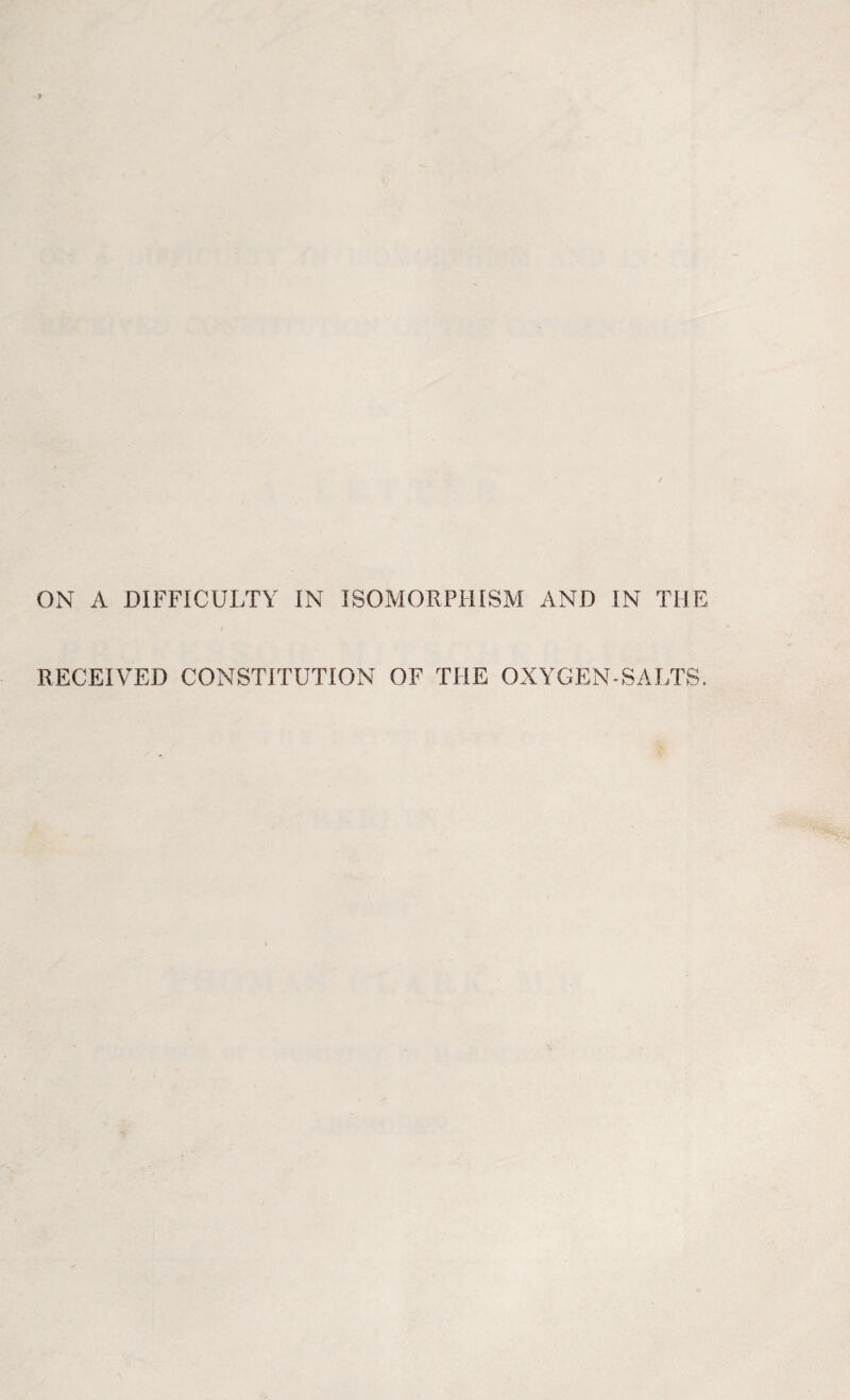 ON A DIFFICULTY IN ISOMORPHISM AND IN THE RECEIVED CONSTITUTION OF THE OXYGEN-SALTS.