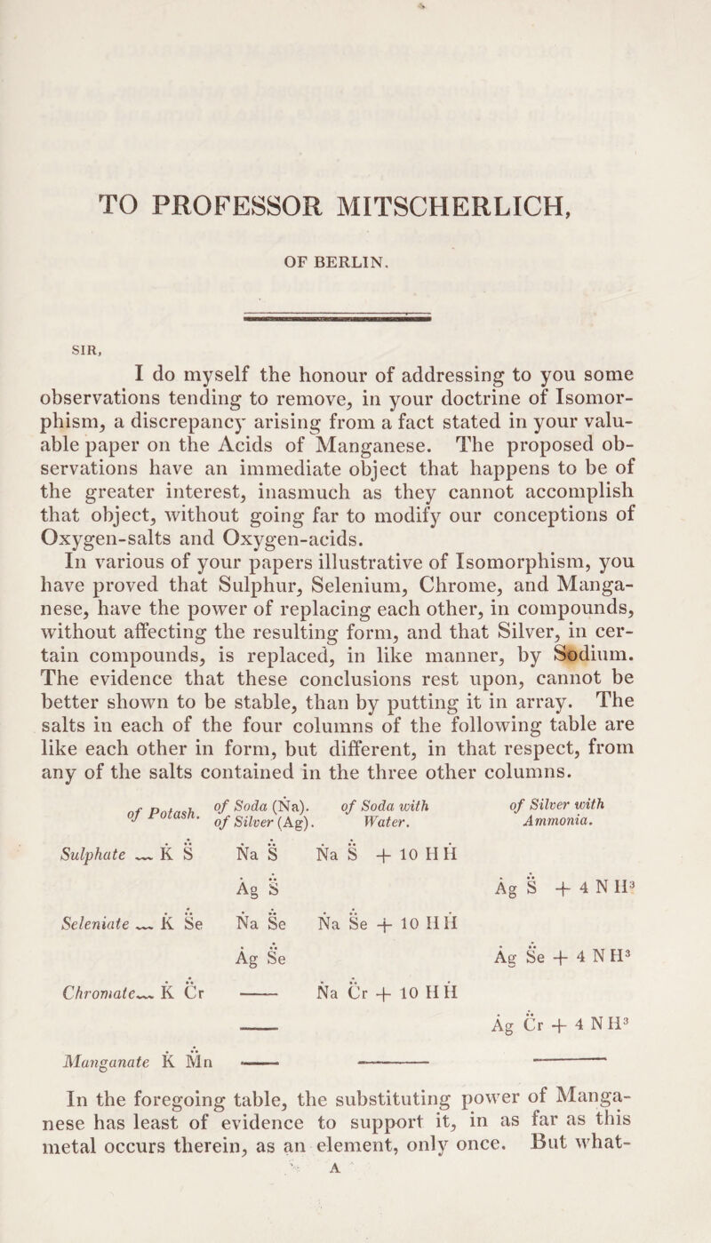 TO PROFESSOR MITSCHERLICH, OF BERLIN, SIR, I do myself the honour of addressing to you some observations tending to remove^ in your doctrine of Isomor¬ phism, a discrepancy arising from a fact stated in your valu¬ able paper on the Acids of Manganese. The proposed ob¬ servations have an immediate object that happens to be of the greater interest, inasmuch as they cannot accomplish that object, without going far to modif}^ our conceptions of Oxygen-salts and Oxygen-acids. In various of your papers illustrative of Isomorphism, you have proved that Sulphur, Selenium, Chrome, and Manga¬ nese, have the power of replacing each other, in compounds, without affecting the resulting form, and that Silver, in cer¬ tain compounds, is replaced, in like manner, by Sodium. The evidence that these conclusions rest upon, cannot be better shown to be stable, than by putting it in array. The salts in each of the four columns of the following table are like each other in form, but different, in that respect, from any of the salts contained in the three other columns. nf Pnfn<!h (^a). of Soda with ' of Silver {Ag). Water. • • • Sulphate — K S Na *S Na S + 10 H II • • • Ag S Seleniate ^ K Se Na Se Na Se Ag Se Chromate— K Cr Na C r -f- 10 H H of Silver with Ammonia. Ag S -f- 4 N ri^ Ag Se -}- 4 N FP • •« Ag Cr + 4 N 11^ Manganate K Mn In the foregoing table, the substituting power of Manga¬ nese has least of evidence to support it, in as far as this metal occurs therein, as an element, only once. But what- A