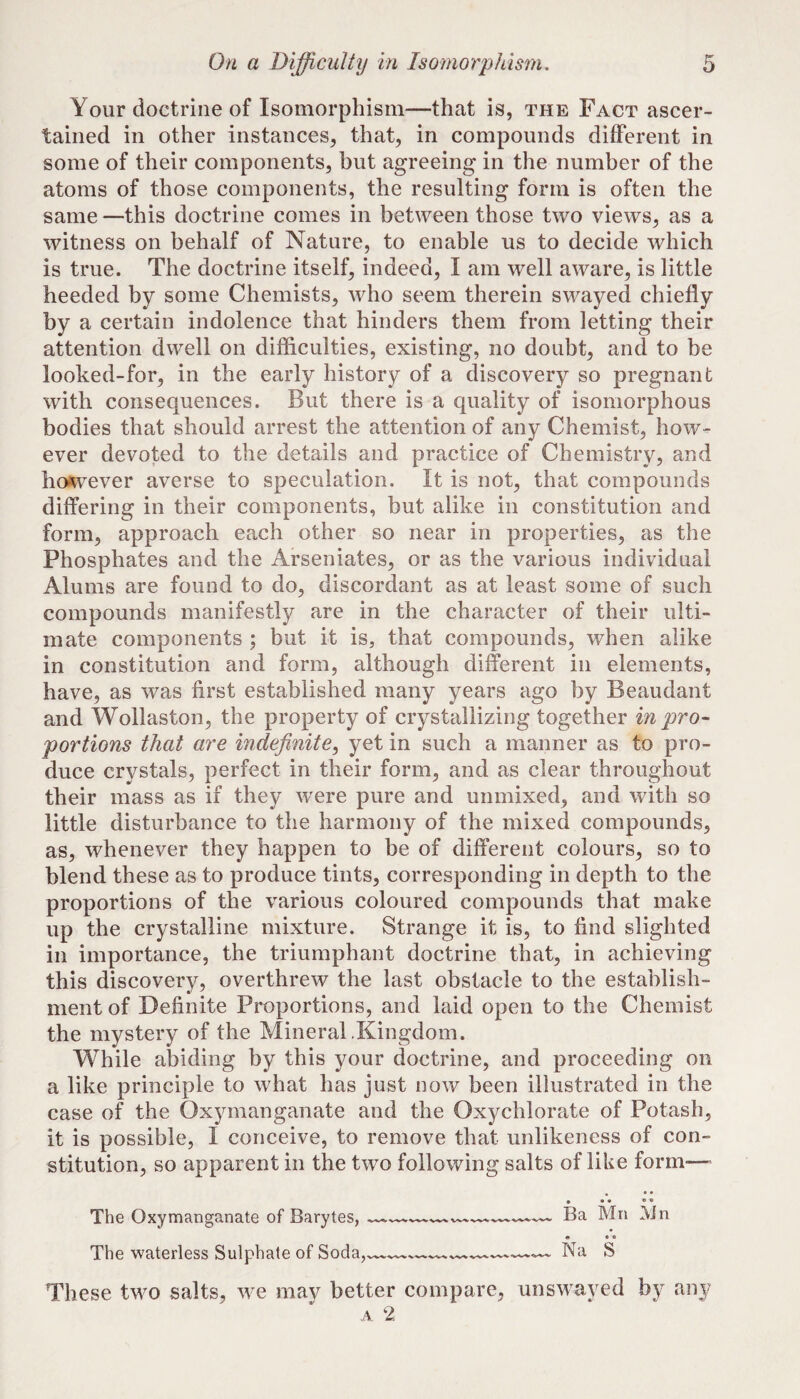 Your doctrine of Isomorphism—that is, the Fact ascer¬ tained in other instances, that, in compounds different in some of their components, but agreeing in the number of the atoms of those components, the resulting form is often the same —this doctrine comes in between those two views, as a witness on behalf of Nature, to enable us to decide which is true. The doctrine itself, indeed, I am well aware, is little heeded by some Chemists, who seem therein swayed chiefly by a certain indolence that hinders them from letting their attention dwell on difficulties, existing, no doubt, and to be looked-for, in the early history of a discovery so pregnant with consequences. But there is a quality of isomorphous bodies that should arrest the attention of any Chemist, how¬ ever devoted to the details and practice of Chemistry, and ho*tvever averse to speculation. It is not, that compounds differing in their components, but alike in constitution and form, approach each other so near in properties, as the Phosphates and the Arseniates, or as the various individual Alums are found to do, discordant as at least some of such compounds manifestly are in the character of their ulti¬ mate components ; but it is, that compounds, when alike in constitution and form, although different in elements, have, as was first established many years ago by Beaudant and Wollaston, the property of crystallizing together in pro¬ portions that are indefinite^ yet in such a manner as to pro¬ duce crystals, perfect in their form, and as clear throughout their mass as if they were pure and unmixed, and with so little disturbance to the harmony of the mixed compounds, as, whenever they happen to be of different colours, so to blend these as to produce tints, corresponding in depth to the proportions of the various coloured compounds that make up the crystalline mixture. Strange it is, to find slighted in importance, the triumphant doctrine that, in achieving this discovery, overthrew the last obstacle to the establish¬ ment of Definite Proportions, and laid open to the Chemist the mystery of the Mineral .Kingdom. While abiding by this your doctrine, and proceeding on a like principle to what has just now been illustrated in the case of the Oxymanganate and the Oxychlorate of Potash, it is possible, I conceive, to remove that unlikeness of con¬ stitution, so apparent in the two following salts of like form—» • • • O V The Oxymanganate of Barytes, —--- Ba Mn ]\Jn « • • The waterless Sulphate of Soda,— -- Na S These two salts, w^e may better compare, unswayed by any A 2