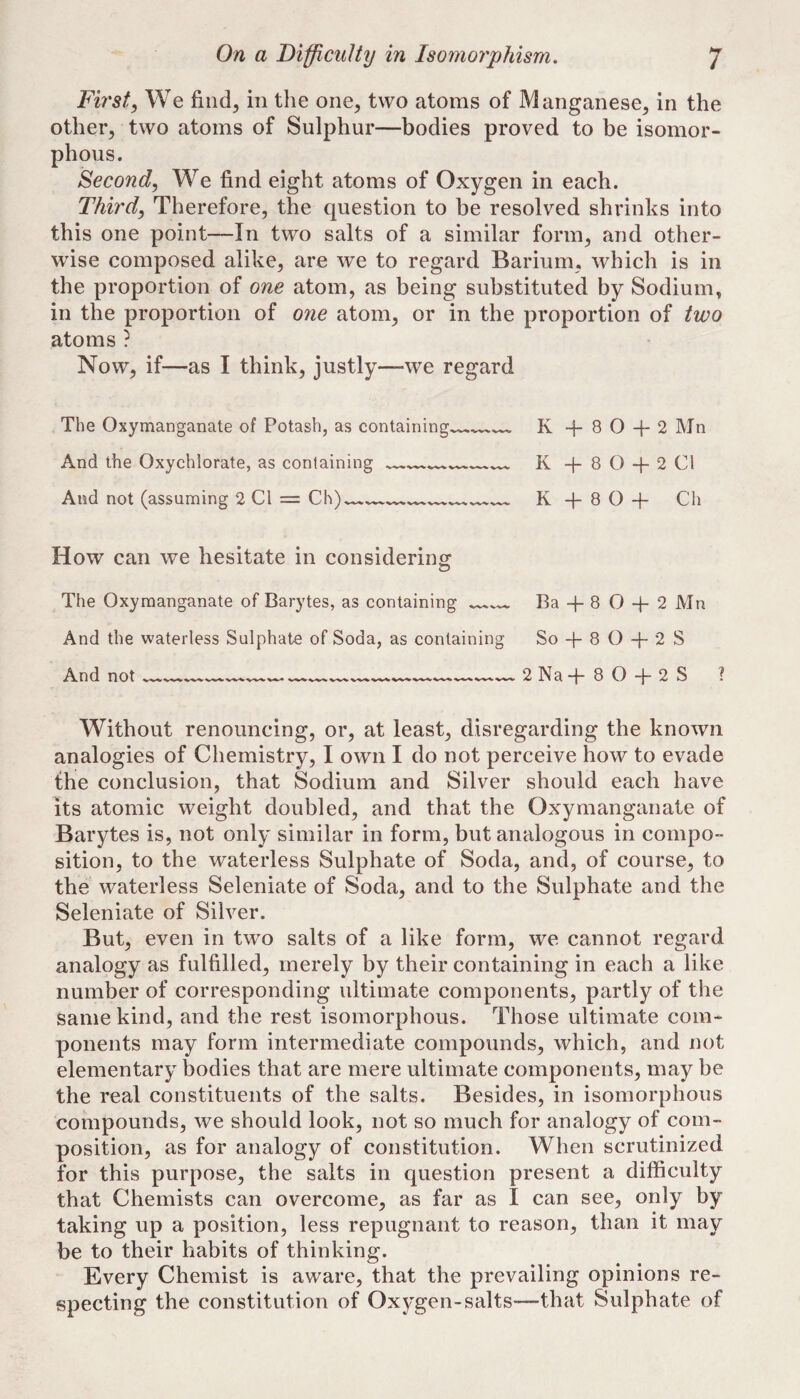 First, We find, in the one^ two atoms of Manganese^ in the other, two atoms of Sulphur—bodies proved to be isomor- phous. Second, We find eight atoms of Oxygen in each. Third, Therefore, the question to be resolved shrinks into this one point—In two salts of a similar form, and other¬ wise composed alike, are we to regard Barium, which is in the proportion of one atom, as being substituted by Sodium, in the proportion of one atom, or in the proportion of two atoms ? Now, if—as I think, justly—we regard The Oxymanganate of Potash, as containing. And the Oxychlorate, as containing __ And not (assuming 2 Cl = Ch)- Iv 8 O “h 2 ]M n K 4- 8 O + 2 Cl K + 8 O + Ch How can we hesitate in considering The Oxymanganate of Barytes, as containing And the waterless Sulphate of Soda, as containing And not Ba + 8 O 4- 2 Mn So 4- 8 O 4- 2 S 2Na-f-80-|-2S ? Without renouncing, or, at least, disregarding the known analogies of Chemistry, I own I do not perceive how to evade the conclusion, that Sodium and Silver should each have its atomic weight doubled, and that the Oxymanganate of Barytes is, not only similar in form, but analogous in compo¬ sition, to the waterless Sulphate of Soda, and, of course, to the waterless Seleniate of Soda, and to the Sulphate and the Seleniate of Silver. But, even in two salts of a like form, we cannot regard analogy as fulfilled, merely by their containing in each a like number of corresponding ultimate components, partly of the same kind, and the rest isomorphous. Those ultimate com¬ ponents may form intermediate compounds, which, and not elementary bodies that are mere ultimate components, may be the real constituents of the salts. Besides, in isomorphous compounds, we should look, not so much for analogy of com¬ position, as for analogy of constitution. When scrutinized for this purpose, the salts in question present a difficulty that Chemists can overcome, as far as I can see, only by taking up a position, less repugnant to reason, than it may be to their habits of thinking. Every Chemist is aware, that the prevailing opinions re¬ specting the constitution of Oxygen-salts—that Sulphate of