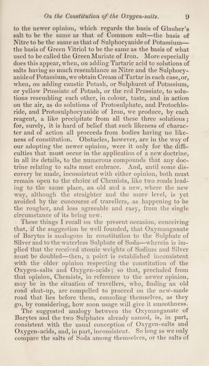 to the newer opinion, which regards the basis of Glauber’s salt to be the same as that of Common salt—the basis of Nitre to be the same as that of Sulphocyanide of Potassium— the basis of Green Vitriol to be the same as the basis of what used to be called the Green Muriate of Iron. More especially does this appear, when, on adding Tartaric acid to solutions of salts having so much resemblance as Nitre and the Sulphocy¬ anide of Potassium, we obtain Cream of Tartar in each case, or, when, on adding caustic Potash, or Sulphuret of Potassium, or yellow Prussiate of Potash, or the red Prussiate, to solu¬ tions resembling each other, in colour, taste, and in action on the air, as do solutions of Protosulphate, and Protochlo¬ ride, and Protosulphocyanide of Iron, we produce, by each reagent, a like precipitate from all these three solutions; for, surely, it is hard of belief that such likeness of charac¬ ter and of action all proceeds from bodies having no like¬ ness of constitution. Obstacles, however, are in the way of our adopting the newer opinion, were it only for the diffi¬ culties that must occur in the application of a new doctrine, in all its details, to the numerous compounds that any doc¬ trine relating to salts must embrace. And, until some dis¬ covery be made, inconsistent with either opinion, both must remain open to the choice of Chemists, like two roads lead¬ ing to the same place, an old and a new, where the new way, although the straighter and the more level, is yet avoided by the concourse of travellers, as happening to be the rougher, and less agreeable and easy, from the single circumstance of its being new. These things I recall on the present occasion, conceiving that, if the suggestion be well founded, that Oxymanganate of Barytes is analogous in constitution to the Sulphate of Silver and to the waterless Sulphate of Soda—wherein is im¬ plied that the received atomic weights of Sodium and Silver must be doubled—then, a point is established inconsistent with the older opinion respecting the constitution of the Oxygen-salts and Oxygen-acids; so that, precluded from that opinion. Chemists, in reference to the newer opinion, may be in the situation of travellers, who, finding an old road shut-up, are compelled to proceed on the new-made road that lies before them, consoling themselves, as they go, by considering, how soon usage will give it smoothness. The suggested analogy between the Oxymanganate of Barytes and the two Sulphates already named, is, in part, consistent with the usual conception of Oxygen-salts and Oxygen-acids, and, in part, inconsistent. So long as we only compare the salts of Soda among themselves, or the salts of