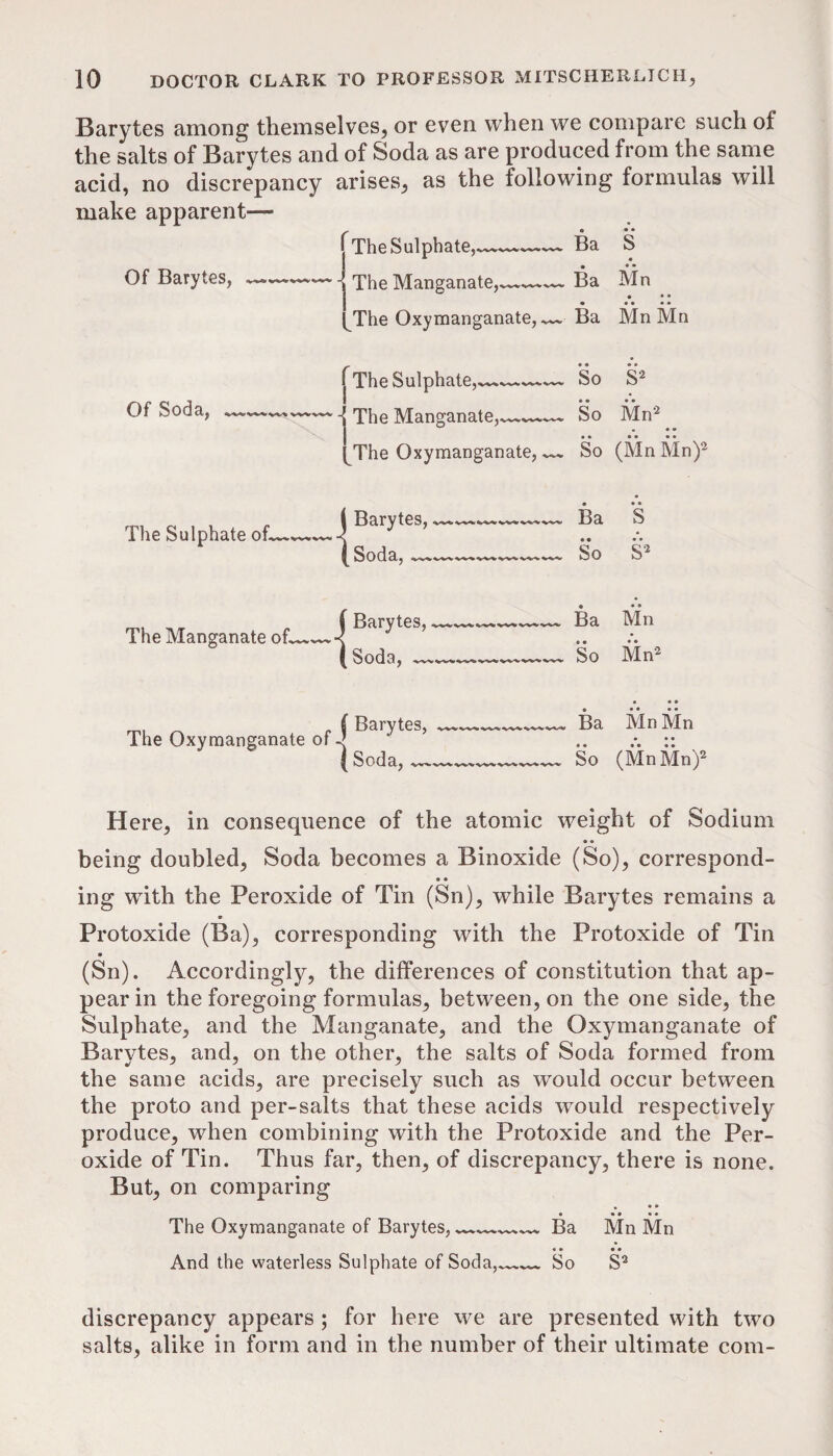 Barytes among themselves^ or even when we compare such of the salts of Barytes and of Soda as are produced from the same acid, no discrepancy arises, as the following formulas will make apparent— Of Barytes, Of Soda, The Sulphate oL The Manganate oh ' The S ulphate,^^.^...i^»*.^^‘.^ Ba S - The Manganate,^- Ba Mn • • • The Oxymanganate,^ Ba Mn Mn rThe Sulphate,—— • • So • * S’^ 1 ^ The Manganate^^—^ [The Oxymanganate,^ So Mn^ • • • So (MnMn) 1 ^Barytes, Ba S (Soda,___ • • So S C Barytes, Ba • • Mn « • So Mn^ The Oxymanganate of-| ( Soda, ^ Ba Mn Mn • «• So (MnMn)2 Here, in consequence of the atomic weight of Sodium • • being doubled. Soda becomes a Binoxide (So), correspond- • • ing with the Peroxide of Tin (Sn), while Barytes remains a Protoxide (Ba), corresponding with the Protoxide of Tin (Sn). Accordingly, the differences of constitution that ap¬ pear in the foregoing formulas, between, on the one side, the Sulphate, and the Manganate, and the Oxymanganate of Barytes, and, on the other, the salts of Soda formed from the same acids, are precisely such as would occur between the proto and per-salts that these acids would respectively produce, when combining with the Protoxide and the Per¬ oxide of Tin. Thus far, then, of discrepancy, there is none. But, on comparing • • • _ • • • • ♦ The Oxymanganate of Barytes, Ba Mn Mn «• • • And the waterless Sulphate of Soda, So S^ discrepancy appears ; for here we are presented with two salts, alike in form and in the number of their ultimate com-