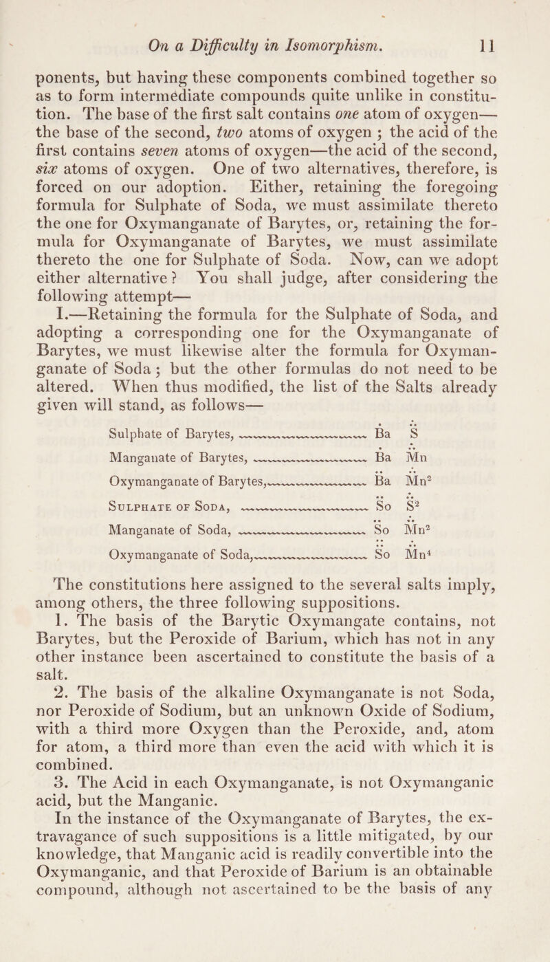 ponents^ but having these components combined together so as to form intermediate compounds quite unlike in constitu¬ tion. The base of the first salt contains one atom of oxygen— the base of the second, two atoms of oxygen 5 the acid of the first contains seven atoms of oxygen—the acid of the second, six atoms of oxygen. One of two alternatives, therefore, is forced on our adoption. Either, retaining the foregoing formula for Sulphate of Soda, we must assimilate thereto the one for Oxymanganate of Barytes, or, retaining the for¬ mula for Oxymanganate of Barytes, we must assimilate thereto the one for Sulphate of Soda. Now, can we adopt either alternative ? You shall judge, after considering the following attempt— I.—Retaining the formula for the Sulphate of Soda, and adopting a corresponding one for the Oxymanganate of Barytes, we must likewise alter the formula for Oxyman¬ ganate of Soda; but the other formulas do not need to be altered. When thus modified, the list of the Salts already given will stand, as follows— Sulphate of Barytes, ----— Ba S Manganate of Barytes, —___ Ba Mn Oxymanganate of Barytes,^--— Ba Mn'^ • Sulphate of Soda,--—--- • • So • • S2 Manganate of Soda, ----- So Mn^ Oxymanganate of Soda,---- So Mn4 The constitutions here assigned to the several salts imply, among others, the three following suppositions. 1. The basis of the Barytic Oxymangate contains, not Barytes, but the Peroxide of Barium, which has not in any other instance been ascertained to constitute the basis of a salt. 2. The basis of the alkaline Oxymanganate is not Soda, nor Peroxide of Sodium, but an unknown Oxide of Sodium, with a third more Oxygen than the Peroxide, and, atom for atom, a third more than even the acid with which it is combined. 3. The Acid in each Oxymanganate, is not Oxymanganic acid, but the Manganic. In the instance of the Oxymanganate of Barytes, the ex¬ travagance of such suppositions is a little mitigated, by our knowledge, that Manganic acid is readily convertible into the Oxymanganic, and that Peroxide of Barium is an obtainable compound, although not ascertained to be the basis of any