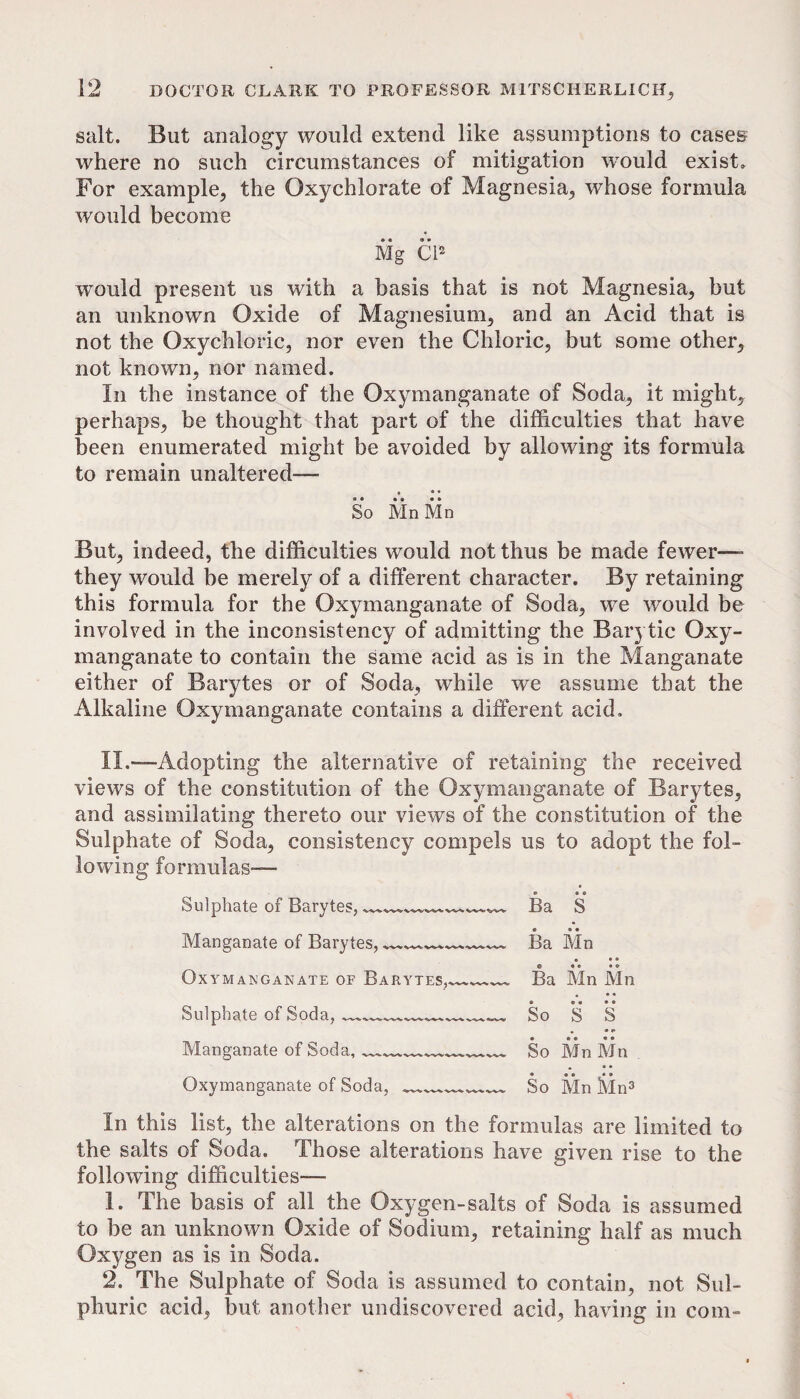 salt. But analogy would extend like assumptions to cases where no such circumstances of mitigation would exist. For example, the Oxychlorate of Magnesia, whose formula would become Mg C12 would present us with a basis that is not Magnesia, but an unknown Oxide of Magnesium, and an Acid that is not the Oxychloric, nor even the Chloric, but some other, not known, nor named. In the instance of the Oxymanganate of Soda, it might, perhaps, be thought that part of the difficulties that have been enumerated might be avoided by allowing its formula to remain unaltered— • • • So Mn Mn But, indeed, the difficulties would not thus be made fewer— they would be merely of a different character. By retaining this formula for the Oxymanganate of Soda, we would be involved in the inconsistency of admitting the Barytic Oxy¬ manganate to contain the same acid as is in the Manganate either of Barytes or of Soda, while we assume that the Alkaline Oxymanganate contains a different acid. II.—-Adopting the alternative of retaining the received views of the constitution of the Oxymanganate of Barytes, and assimilating thereto our views of the constitution of the Sulphate of Soda, consistency compels us to adopt the fol¬ lowing formulas— Sulphate of Barytes, _____ Ba S Manganate of Barytes, ^— Ba Mn • • • Oxymanganate of Barytes,_ Ba Mn Mn Sulphate of Soda, _____ So • • • • S S • • Manganate of Soda, ___ So Mn Mn Oxymanganate of Soda,___ So Mn Mn3 In this list, the alterations on the formulas are limited to the salts of Soda. Those alterations have given rise to the following difficulties— 1. The basis of all the Oxygen-salts of Soda is assumed to be an unknown Oxide of Sodium, retaining half as much Oxygen as is in Soda. 2. The Sulphate of Soda is assumed to contain, not Sul¬ phuric acid, but another undiscovered acid, having in com-