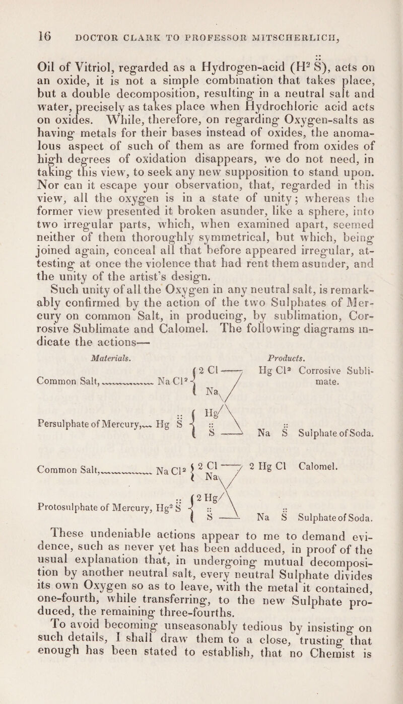 Oil of Vitriol, regarded as a Hydrogen-acid (H^ S), acts on an oxide, it is not a simple combination that takes place, but a double decomposition, resulting in a neutral salt and water, precisely as takes place when Hydrochloric acid acts on oxides. While, therefore, on regarding Oxygen-salts as having metals for their bases instead of oxides, the anoma¬ lous aspect of such of them as are formed from oxides of high degrees of oxidation disappears, we do not need, in taking this view, to seek any new supposition to stand upon. Nor can it escape your observation, that, regarded in this view, all the oxygen is in a state of unity; whereas the former view presented it broken asunder, like a sphere, into two irregular parts, which, when examined apart, seemed neither of them thoroughly symmetrical, but which, being joined again, conceal all that before appeared irregular, at¬ testing at once the violence that had rent them asunder, and the unity of the artist’s design. Such unity of all the Oxygen in any neutral salt, is remark¬ ably confirmed by the action of the two Sulphates of Mer¬ cury on common Salt, in producing, by sublimation. Cor¬ rosive Sublimate and Calomel. The following diagrams in¬ dicate the actions— Materials. Common Salt, Persulphate of Mercury,^ Products. Hg Cl* Corrosive Subli¬ mate. Na S Sulphate of Soda. Common Salt,____ NaCl* ^ ^ Calomel. i JNa\ / .. (2Hg/\ Protosulphate of Mercury, Hg'^ S -s :: \ :: ( S -^ Na S Sulphate of Soda. These undeniable actions appear to me to demand evi¬ dence, such as never yet has been adduced, in proof of the usual explanation that, in undergoing mutual decomposi¬ tion by another neutral salt, every neutral Sulphate divides its own Oxygen so as to leave, with the metal it contained, one-fourth, while transferring, to the new Sulphate pro¬ duced, the remaining three-fourths. To avoid becoming unseasonably tedious by insisting on such details, I shall draw them to a close, trusting that enough has been stated to establish, that no Chemist is