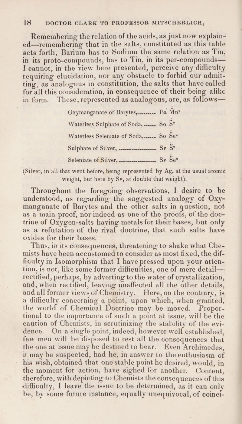 Remembering the relation of the acids, as j ust now explain¬ ed—remembering that in the salts, constituted as this table sets forth, Barium has to Sodium the same relation as Tin, in its proto-compounds, has to Tin, in its per-compounds— I cannot, in the view here presented, perceive any difficulty requiring elucidation, nor any obstacle to forbid our admit¬ ting, as analogous in constitution, the salts that have called for all this consideration, in consequence of their being alike in form. These, represented as analogous, are, as follows—- Oxymanganate of Barytes,^- Ba Mn* Waterless Sulphate of Soda,—^ So S2 Waterless Seleniate of Soda,-- So Se’^ Sulphate of Silver,-- Sv Seleniate of Silver, ^^ Sv ^e* (Silver, in all that went before, being represented by Ag, at the usual atomic weight, but here by Sv, at double that weight). Throughout the foregoing observations, 1 desire to be understood, as regarding the suggested analogy of Oxy- manganate of Barytes and the other salts in question, not as a main proof, nor indeed as one of the proofs, of the doc¬ trine of Oxygen-salts having metals for their bases, but only as a refutation of the rival doctrine, that such salts have oxides for their bases. Thus, in its consequences, threatening to shake what Che¬ mists have been accustomed to consider as most fixed, the dif¬ ficulty in Isomorphism that I have pressed upon your atten¬ tion, is not, like some former difficulties, one of mere detail— rectified, perhaps, by adverting to the water of crystallization, and, when rectified, leaving* unaffected all the other details, and all former views of Chemistry. Here, on the contrary, is a difficulty concerning a point, upon which, when granted, the world of Chemical Doctrine may be moved. Propor¬ tional to the importance of such a point at issue, will be the caution of Chemists, in scrutinizing the stability of the evi¬ dence. On a single point, indeed, however well established, few men will be disposed to rest all the consequences that the one at issue may be destined to bear, Even Archimedes, it may be suspected, had he, in answer to the enthusiasm of his wish, obtained that one stable point he desired, would, in the moment for action, have sighed for another. Content, therefore, with depicting to Chemists the consequences of this difficulty, I leave the issue to be determined, as it can only be, by some future instance, equally unequivocal, of coinci-