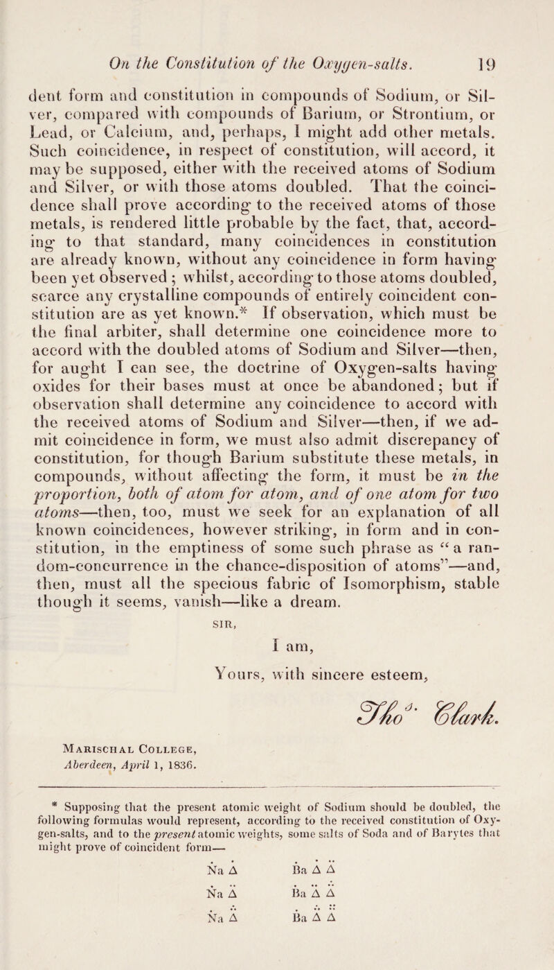 dent form and constitution in compounds of Sodium, or Sil¬ ver, compared with compounds of Barium, or Strontium, or Lead, or Calcium, and^ perhaps, I might add other metals. Such coincidence, in respect of constitution, will accord, it may be supposed, either with the received atoms of Sodium and Silver, or with those atoms doubled. That the coinci¬ dence shall prove according to the received atoms of those metals, is rendered little probable by the fact, that, accord¬ ing to that standard, many coincidences in constitution are already known, without any coincidence in form having been yet observed ; whilst, according- to those atoms doubled, scarce any crystalline compounds of entirely coincident con¬ stitution are as yet know n.* If observation, which must be the final arbiter, shall determine one coincidence more to accord with the doubled atoms of Sodium and Silver—then, for aught I can see, the doctrine of Oxygen-salts having oxides for their bases must at once be abandoned; but if observation shall determine any coincidence to accord with the received atoms of Sodium and Silver—then, if we ad¬ mit coincidence in form, we must also admit discrepancy of constitution, for though Barium substitute these metals, in compounds, without affecting the form, it must be in the proportion, both of atom for atom, and of one atom for two atoms—then, too, must we seek for an explanation of all known coincidences, however striking, in form and in con¬ stitution, in the emptiness of some such phrase as a ran¬ dom-concurrence in the chance-disposition of atoms”—and, then, must all the specious fabric of Isomorphism, stable though it seems, vanish—like a dream. SIR, I am. Yours, with sincere esteem. Marischal College, Aberdeen, April 1, 1836. * Supposing that the present atomic weight of Sodium should be doubled, the following formulas would represent, according to the received constitution of Oxy¬ gen-salts, and to the atomic weights, some salts of Soda and of Barytes that might prove of coincident form— Na A Ba A A Na A Ba A A Ba A A Na A