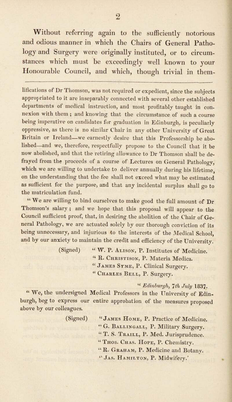 Without referring again to the sufficiently notorious and odious manner in which the Chairs of General Patho¬ logy and Surgery were originally instituted, or to circum¬ stances which must be exceedingly well known to your Honourable Council, and which, though trivial in them- lifications of Dr Thomson, was not required or expedient, since the subjects appropriated to it are inseparably connected with several other established departments of medical instruction, and most profitably taught in con¬ nexion with them ; and knowing that the circumstance of such a course being imperative on candidates for graduation in Edinburgh, is peculiarly oppressive, as there is no similar Chair in any other University of Great Britain or Ireland—we earnestly desire that this Professorship be abo¬ lished—and we, therefore, respectfully propose to the Council that it be now abolished, and that the retiring allowance to Dr Thomson shall be de¬ frayed from the proceeds of a course of Lectures on General Pathology, which we are willing to undertake to deliver annually during his lifetime, on the understanding that the fee shall not exceed what may be estimated as sufficient for the purpose, and that any incidental surplus shall go to the matriculation fund. “We are willing to bind ourselves to make good the full amount of Dr Thomson’s salary ; and we hope that this proposal will appear to the Council sufficient proof, that, in desiring the abolition of the Chair of Ge¬ neral Pathology, we are actuated solely by our thorough conviction of its being unnecessary, and injurious to the interests of the Medical School, and by our anxiety to maintain the credit and efficiency of the University. (Signed) “ W. P. Alison, P. Institutes of Medicine. “ R- Christison, P. Materia Medica. “James Svme, P. Clinical Surgery. “ Charles Bell, P. Surgery. “ Edinburgh, 7th July 1837- “ We, the undersigned Medical Professors in the University of Edin¬ burgh, beg to express our entire approbation of the measures proposed above by our colleagues. (Signed) “James Home, P. Practice of Medicine. “ G. Ballingall, P. Military Surgery. u T. S- Traill, P. Med. Jurisprudence. “ Thos. Chas. Hope, P. Chemistrv. “II. Graham, P. Medicine and Botany. “ Jas. Hamilton, P. Midwifery.’