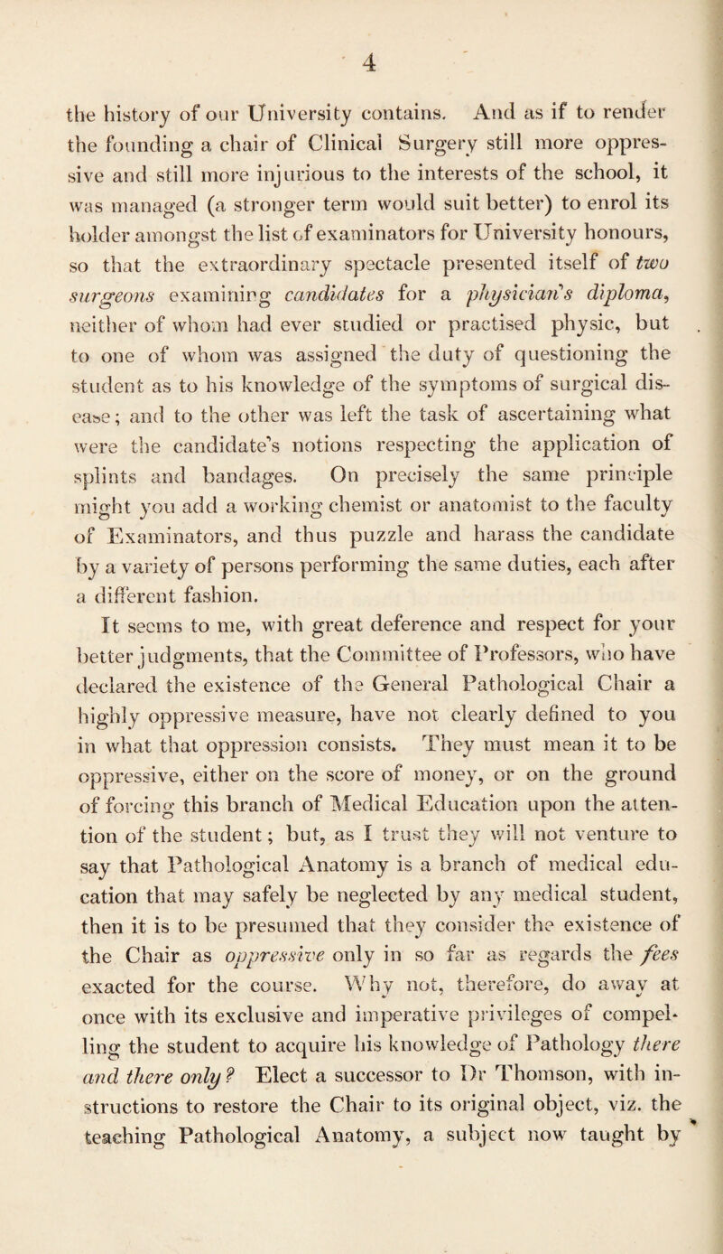 the history of our University contains. And as if to render the founding a chair of Clinical Surgery still more oppres¬ sive and still more injurious to the interests of the school, it was managed (a stronger term would suit better) to enrol its holder amongst the list of examinators for University honours, so that the extraordinary spectacle presented itself of two surgeons examining candidates for a physician s diploma, neither of whom had ever studied or practised physic, but to one of whom was assigned the duty of questioning the student as to his knowledge of the symptoms of surgical dis¬ ease ; and to the other was left the task of ascertaining what were the candidate’s notions respecting the application of splints and bandages. On precisely the same principle might you add a working chemist or anatomist to the faculty of Examinators, and thus puzzle and harass the candidate by a variety of persons performing the same duties, each after a different fashion. It seems to me, with great deference and respect for your better judgments, that the Committee of Professors, who have declared the existence of the General Pathological Chair a highly oppressive measure, have not clearly defined to you in what that oppression consists. They must mean it to be oppressive, either on the score of money, or on the ground of forcing this branch of Medical Education upon the atten¬ tion of the student; but, as I trust they will not venture to say that Pathological Anatomy is a branch of medical edu¬ cation that may safely be neglected by any medical student, then it is to be presumed that they consider the existence of the Chair as oppressive only in so far as regards the fees exacted for the course. Why not, therefore, do a wav at once with its exclusive and imperative privileges of compel* ling the student to acquire his knowledge of Pathology there and there only? Elect a successor to I)r Thomson, with in¬ structions to restore the Chair to its original object, viz. the teaching Pathological Anatomy, a subject nowr taught by