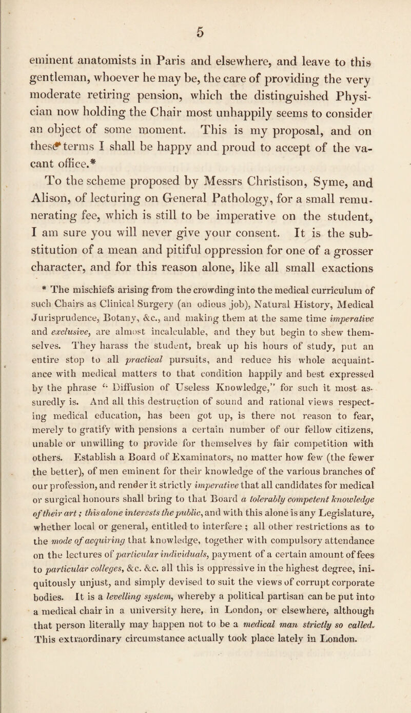 eminent anatomists in Paris and elsewhere, and leave to this gentleman, whoever he may be, the care of providing the very moderate retiring pension, which the distinguished Physi¬ cian now holding the Chair most unhappily seems to consider an object of some moment. This is my proposal, and on thestf*terms I shall be happy and proud to accept of the va¬ cant office.* To the scheme proposed by Messrs Christison, Syme, and Alison, of lecturing on General Pathology, for a small remu¬ nerating fee, which is still to be imperative on the student, I am sure you will never give your consent. It is the sub¬ stitution of a mean and pitiful oppression for one of a grosser character, and for this reason alone, like all small exactions * The mischiefs arising from the crowding into the medical curriculum of such Chairs as Clinical Surgery (an odious job), Natural History, Medical Jurisprudence, Botany, &c., and making them at the same time imperative and exclusive, are almost incalculable, and they but begin to shew them¬ selves. They harass the student, break up his hours of study, put an entire stop to all practical pursuits, and reduce his whole acquaint¬ ance with medical matters to that condition happily and best expressed by the phrase Diffusion of Useless Knowledge,” for such it most as¬ suredly is. And all this destruction of sound and rational views respect¬ ing medical education, has been got up, is there not reason to fear, merely to gratify with pensions a certain number of our fellow citizens, unable or unwilling to provide for themselves by fair competition with others. Establish a Board of Examinators, no matter how few (the fewer the better), of men eminent for their knowledge of the various branches of our profession, and render it strictly imperative that all candidates for medical or surgical honours shall bring to that Board a tolerably competent knowledge of their art; this alone interests the public, and with this alone is any Legislature, whether local or general, entitled to interfere ; all other restrictions as to the mode of acquiring that knowledge, together with compulsory attendance on the lectures of particular individuals, payment of a certain amount of fees to particular colleges, &c. &c. all this is oppi’essive in the highest degree, ini- quitously unjust, and simply devised to suit the views of corrupt corporate bodies. It is a levelling system, whereby a political partisan can be put into a medical chair in a university here, in London, or elsewhere, although that person literally may happen not to be a medical man strictly so called„■ This extraordinary circumstance actually took place lately in London.