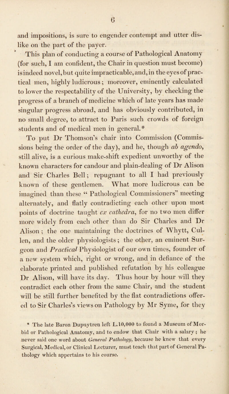 and impositions, is sure to engender contempt and utter dis¬ like on the part of the payer. This plan of conducting a course of Pathological Anatomy (for such, I am confident, the Chair in question must become) is indeed novel, but quite impracticable, and, in the eyes of prac¬ tical men, highly ludicrous; moreover, eminently calculated to lower the respectability of the University, by checking the progress of a branch of medicine which of late years has made singular progress abroad, and has obviously contributed, in no small degree, to attract to Paris such crowds of foreign students and of medical men in general.* To put Dr Thomson's chair into Commission (Commis¬ sions being the order of the day), and he, though ab agendo, still alive, is a curious make-shift expedient unworthy of the known characters for candour and plain-dealing of Dr Alison and Sir Charles Bell; repugnant to all I had previously known of these gentlemen, What more ludicrous can be imagined than these “ Pathological Commissioners'1 meeting alternately, and flatly contradicting each other upon most points of doctrine taught ex cathedra, for no two men differ more widely from each other than do Sir Charles and Dr Alison ; the one maintaining the doctrines of Whytt, Cul¬ len, and the older physiologists; the other, an eminent Sur¬ geon and Practical Physiologist of our own times, founder of a new system which, right or wrong, and in defiance of the elaborate printed and published refutation by his colleague Dr Alison, will have its day. Thus hour by hour will they contradict each other from the same Chair, and the student will be still further benefited by the flat contradictions offer¬ ed to Sir Charles's views on Pathology by Mr Syme, for they * The late Baron Dupuytren left L.10,000 to found a Museum of Mor¬ bid or Pathological Anatomy, and to endow that Chair with a salary; he never said one word about General Pathology, because he knew that every Surgical, Medical, or Clinical Lecturer, must teach that part of General Pa¬ thology which appertains to his course.