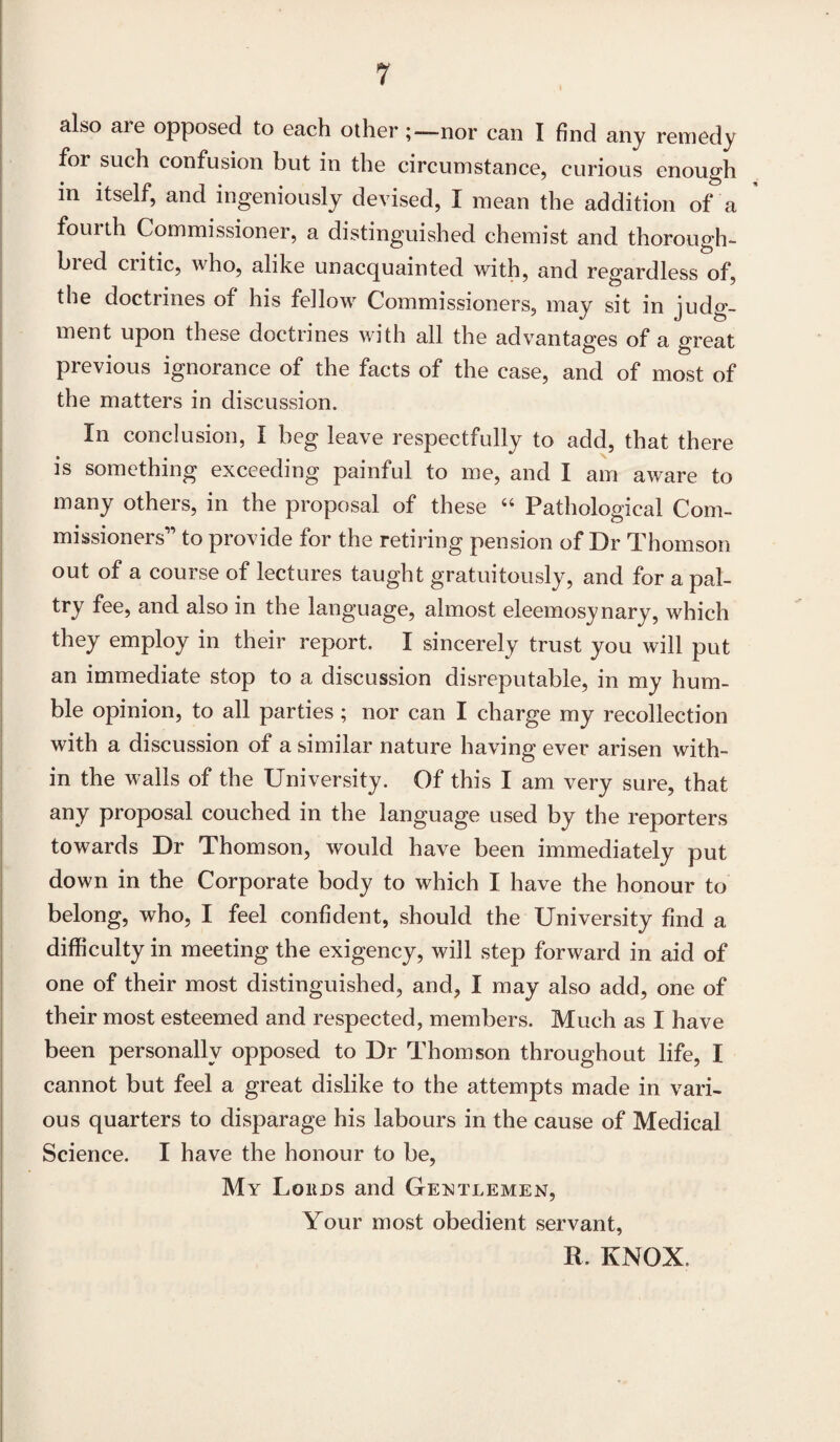 also are opposed to each other nor can I find any remedy for such confusion but in the circumstance, curious enough in itself, and ingeniously devised, I mean the addition of a fourth Commissioner, a distinguished chemist and thorough- bied critic, who, alike unacquainted with, and regardless of, the doctrines of his fellow Commissioners, may sit in judg¬ ment upon these doctrines with all the advantages of a great previous ignorance of the facts of the case, and of most of the matters in discussion. In conclusion, I beg leave respectfully to add, that there is something exceeding painful to me, and I am aware to many others, in the proposal of these 44 Pathological Com- missioneis to provide for the retiring pension of Dr Thomson out of a course of lectures taught gratuitously, and for a pal¬ try fee, and also in the language, almost eleemosynary, which they employ in their report. I sincerely trust you will put an immediate stop to a discussion disreputable, in my hum¬ ble opinion, to all parties ; nor can I charge my recollection with a discussion of a similar nature having ever arisen with¬ in the walls of the University. Of this I am very sure, that any proposal couched in the language used by the reporters towards Dr Thomson, would have been immediately put down in the Corporate body to which I have the honour to belong, who, I feel confident, should the University find a difficulty in meeting the exigency, will step forward in aid of one of their most distinguished, and, I may also add, one of their most esteemed and respected, members. Much as I have been personally opposed to Dr Thomson throughout life, I cannot but feel a great dislike to the attempts made in vari¬ ous quarters to disparage his labours in the cause of Medical Science. I have the honour to be, My Loans and Gentlemen, Your most obedient servant, R. KNOX.