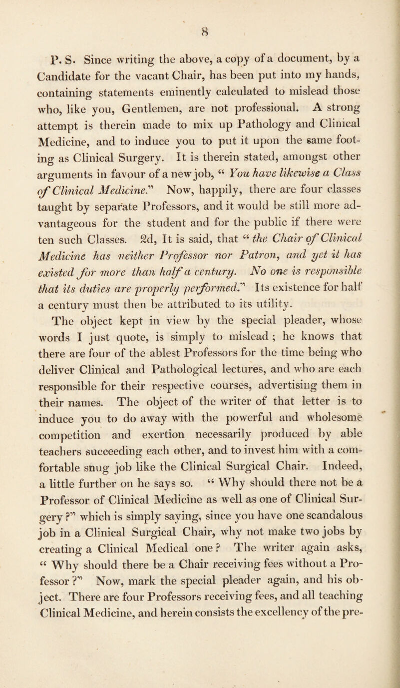 P. S. Since writing the above, a copy of a document, by a Candidate for the vacant Chair, has been put into my hands, containing statements eminently calculated to mislead those who, like you, Gentlemen, are not professional. A strong attempt is therein made to mix up Pathology and Clinical Medicine, and to induce you to put it upon the same foot¬ ing as Clinical Surgery. It is therein stated, amongst other arguments in favour of a new job, 44 You have likewise a Class of Clinical MedicineC Now, happily, there are four classes taught by separate Professors, and it would be still more ad¬ vantageous for the student and for the public if there were ten such Classes. 2d, It is said, that 44 the Chair of Clinical Medicine has neither Professor nor Patron, and yet it has existed for more than half a century. No one is responsible that its duties are properly performedIts existence for half a century must then be attributed to its utility. The object kept in view by the special pleader, whose words I just quote, is simply to mislead ; he knows that there are four of the ablest Professors for the time being who deliver Clinical and Pathological lectures, and who are each responsible for their respective courses, advertising them in their names. The object of the writer of that letter is to induce you to do away with the powerful and wholesome competition and exertion necessarily produced by able teachers succeeding each other, and to invest him with a com¬ fortable snug job like the Clinical Surgical Chair. Indeed, a little further on he says so. 44 Why should there not be a Professor of Clinical Medicine as well as one of Clinical Sur¬ gery ?” which is simply saying, since you have one scandalous job in a Clinical Surgical Chair, why not make two jobs by creating a Clinical Medical one P The writer again asks, 44 Why should there be a Chair receiving fees without a Pro¬ fessor ?’ Now, mark the special pleader again, and his ob¬ ject. There are four Professors receiving fees, and all teaching Clinical Medicine, and herein consists the excellency of the pre-