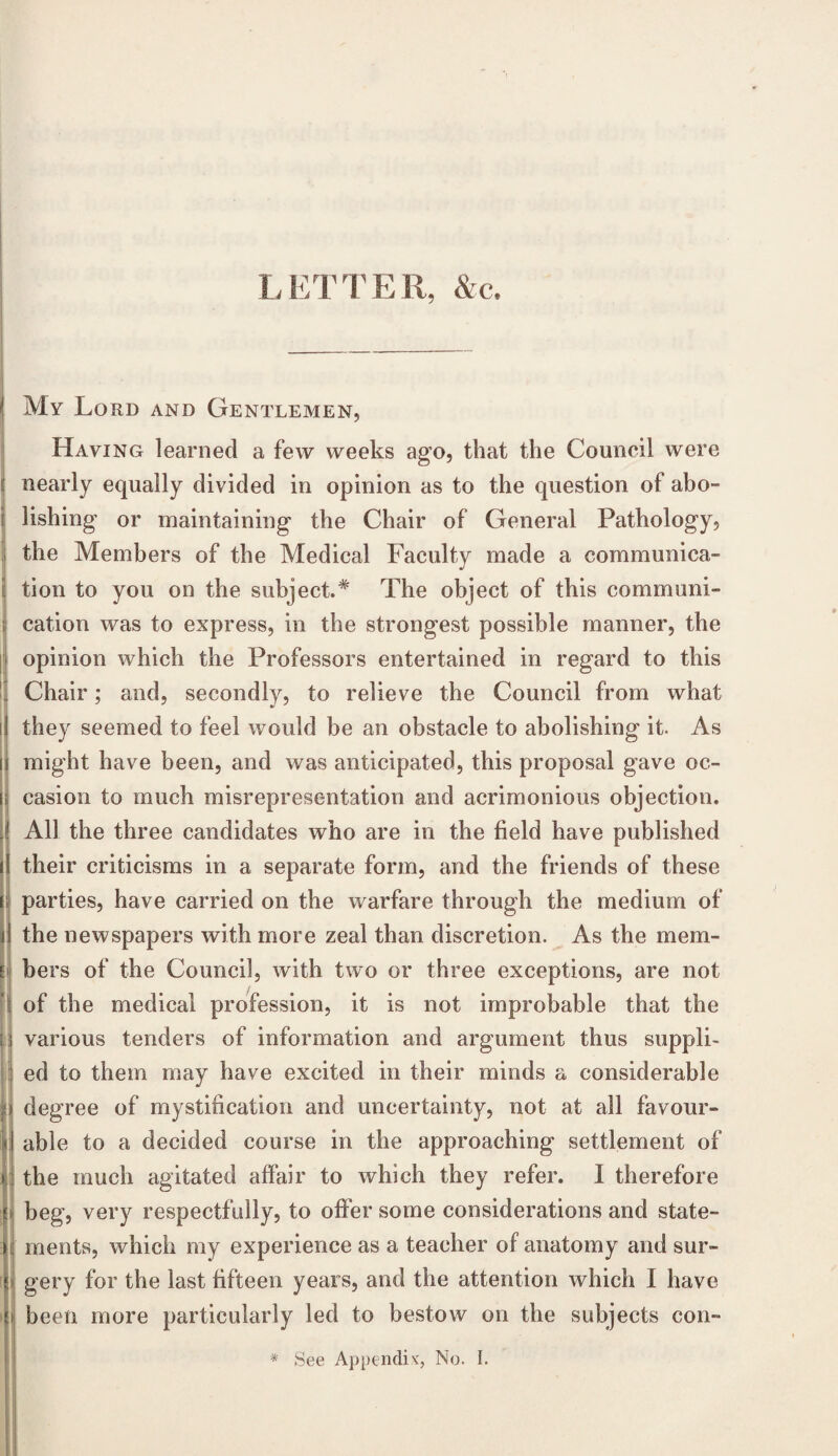 LETTER, &c. My Lord and Gentlemen, Having learned a few weeks ago, that the Council were nearly equally divided in opinion as to the question of abo- i lishing or maintaining the Chair of General Pathology, the Members of the Medical Faculty made a communica- l tion to you on the subject.* The object of this communi- ; cation was to express, in the strongest possible manner, the opinion which the Professors entertained in regard to this Chair; and, secondly, to relieve the Council from what i they seemed to feel would be an obstacle to abolishing it. As j might have been, and was anticipated, this proposal gave oc- s casion to much misrepresentation and acrimonious objection. I All the three candidates who are in the field have published their criticisms in a separate form, and the friends of these parties, have carried on the warfare through the medium of the newspapers with more zeal than discretion. As the mem¬ bers of the Council, with two or three exceptions, are not of the medical profession, it is not improbable that the various tenders of information and argument thus suppli¬ ed to them may have excited in their minds a considerable degree of mystification and uncertainty, not at all favour- I able to a decided course in the approaching settlement of the much agitated affair to which they refer. I therefore beg, very respectfully, to offer some considerations and state¬ ments, which my experience as a teacher of anatomy and sur¬ gery for the last fifteen years, and the attention which I have been more particularly led to bestow on the subjects con-