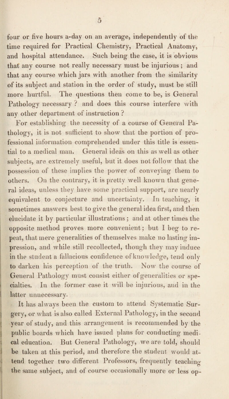 four or five hours a-day on an average, independently of the time required for Practical Chemistry, Practical Anatomy, and hospital attendance. Such being the case, it is obvious that any course not really necessary must be injurious ; and that any course which jars with another from the similarity of its subject and station in the order of study, must be still more hurtful. The questions then come to be, is General Pathology necessary ? and does this course interfere with any other department of instruction ? For establishing the necessity of a course of General Pa¬ thology, it is not sufficient to show that the portion of pro¬ fessional information comprehended under this title is essen¬ tial to a medical man. General ideas on this as well as other subjects, are extremely useful, but it does not follow that the possession of these implies the power of conveying them to others. On the contrary, it is pretty well known that gene¬ ral ideas, unless they have some practical support, are nearly equivalent to conjecture and uncertainty. In teaching, it sometimes answers best to give the general idea first, and then elucidate it by particular illustrations ; and at other times the opposite method proves more convenient; but I beg to re¬ peat, that mere generalities of themselves make no lasting im¬ pression, and while still recollected, though they may induce in the student a fallacious confidence of knowledge, tend only to darken his perception of the truth. Now the course of General Pathology must consist either of generalities or spe¬ cialties. In the former case it will be injurious, and in the latter unnecessary. It has always been the custom to attend Systematic Sur¬ gery, or what is also called External Pathology, in the second year of study, and this arrangement is recommended by the public boards which have issued plans for conducting medi¬ cal education. But General Pathology, we are told, should be taken at this period, and therefore the student would at¬ tend together two different Professors, frequently teaching the same subject, and of course occasionally more or less op-