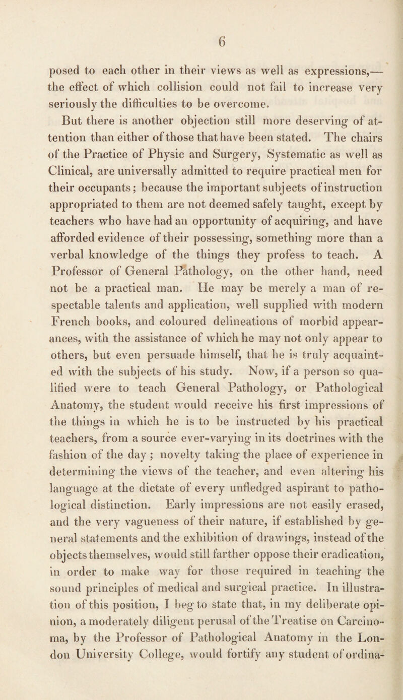 posed to each other in their views as well as expressions,— the effect of which collision could not fail to increase very seriously the difficulties to be overcome. But there is another objection still more deserving of at¬ tention than either of those that have been stated. The chairs of the Practice of Physic and Surgery, Systematic as well as Clinical, are universally admitted to require practical men for their occupants; because the important subjects of instruction appropriated to them are not deemed safely taught, except by teachers who have had an opportunity of acquiring, and have afforded evidence of their possessing, something more than a verbal knowledge of the things they profess to teach. A Professor of General Pathology, on the other hand, need not be a practical man. He may be merely a man of re¬ spectable talents and application, well supplied with modern French books, and coloured delineations of morbid appear¬ ances, with the assistance of which he may not only appear to others, but even persuade himself, that he is truly acquaint¬ ed with the subjects of his study. Now, if a person so qua¬ lified were to teach General Pathology, or Pathological Anatomy, the student would receive his first impressions of the things in which he is to be instructed by his practical teachers, from a source ever-varying in its doctrines with the fashion of the day ; novelty taking the place of experience in determining the views of the teacher, and even altering his language at the dictate of every unfledged aspirant to patho¬ logical distinction. Early impressions are not easily erased, and the very vagueness of their nature, if established by ge¬ neral statements and the exhibition of drawings, instead of the objects themselves, would still farther oppose their eradication, in order to make way for those required in teaching the sound principles of medical and surgical practice. In illustra¬ tion of this position, I beg to state that, in my deliberate opi¬ nion, a moderately diligent perusal of the Treatise on Carcino¬ ma, by the Professor of Pathological Anatomy in the Lon¬ don University College, would fortify any student of ordina-