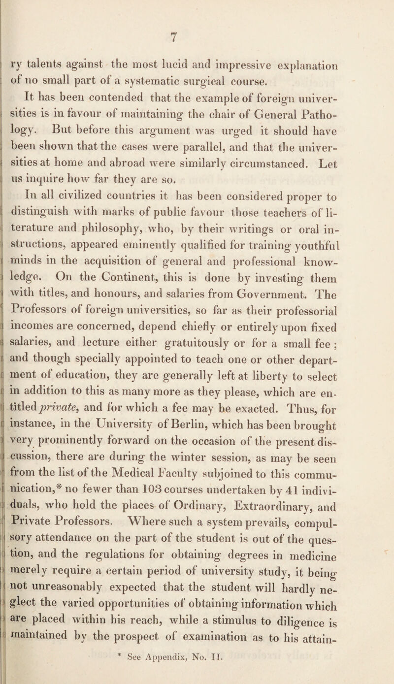 : ry talents against the most lucid and impressive explanation of no small part of a systematic surgical course. It has been contended that the example of foreign univer- I sides is in favour of maintaining the chair of General Patho¬ logy. But before this argument was urged it should have been shown that the cases were parallel, and that the univer- | sitiesat home and abroad were similarly circumstanced. Let us inquire how far they are so. In all civilized countries it has been considered proper to I distinguish with marks of public favour those teachers of li¬ terature and philosophy, who, by their writings or oral in¬ structions, appeared eminently qualified for training youthful | minds in the acquisition of general and professional know- i ledge. On the Continent, this is done by investing them I with titles, and honours, and salaries from Government. The Professors of foreign universities, so far as their professorial I incomes are concerned, depend chiefly or entirely upon fixed I salaries, and lecture either gratuitously or for a small fee ; r and though specially appointed to teach one or other depart¬ ment of education, they are generally left at liberty to select in addition to this as many more as they please, which are en- | titled private, and for which a fee may be exacted. Thus, for instance, in the University of Berlin, which has been brought 3 very prominently forward on the occasion of the present dis¬ cussion, there are during the winter session, as may be seen from the list of the Medical Faculty subjoined to this commu¬ nication,* no fewer than 103 courses undertaken by 41 indivi¬ duals, who hold the places of Ordinary, Extraordinary, and Private Professors. Where such a system prevails, compul¬ sory attendance on the part of the student is out of the ques¬ tion, and the regulations for obtaining degrees in medicine ! merely require a certain period of university study, it being ! not unreasonably expected that the student will hardly ne- I gleet the varied opportunities of obtaining information which are placed within his reach, while a stimulus to diligence is i maintained by the prospect of examination as to his attain-