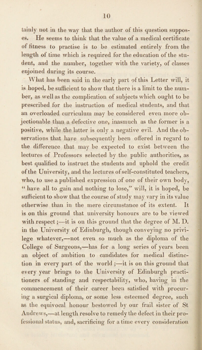 tainly not in the way that the author of this question suppos¬ es. He seems to think that the value of a medical certificate of fitness to practise is to be estimated entirely from the length of time which is required for the education of the stu¬ dent, and the number, together with the variety, of classes enjoined during its course. What has been said in the early part of this Letter will, it is hoped, be sufficient to show that there is a limit to the num¬ ber, as well as the complication of subjects which ought to be prescribed for the instruction of medical students, and that an overloaded curriculum may be considered even more ob¬ jectionable than a defective one, inasmuch as the former is a positive, while the latter is only a negative evil. And the ob¬ servations that have subsequently been offered in regard to the difference that may be expected to exist between the lectures of Professors selected by the public authorities, as best qualified to instruct the students and uphold the credit of the University, and the lectures of self-constituted teachers, who, to use a published expression of one of their own body, “ have all to gain and nothing to lose,” will, it is hoped, be sufficient to show that the course of study may vary in its value otherwise than in the mere circumstance of its extent It is on this ground that university honours are to be viewed with respect;—it is on this ground that the degree of M. D. in the University of Edinburgh, though conveying no privi¬ lege whatever,—not even so much as the diploma of the College of Surgeons,—-has for a long series of years been an object of ambition to candidates for medical distinc¬ tion in every part of the world ;—it is on this ground that every year brings to the University of Edinburgh practi¬ tioners of standing and respectability, who, having in the commencement of their career been satisfied with procur¬ ing a surgical diploma, or some less esteemed degree, such as the equivocal honour bestowed by our frail sister of St Andrews,—-at length resolve to remedy the defect in their pro¬ fessional status, and, sacrificing for a time every consideration