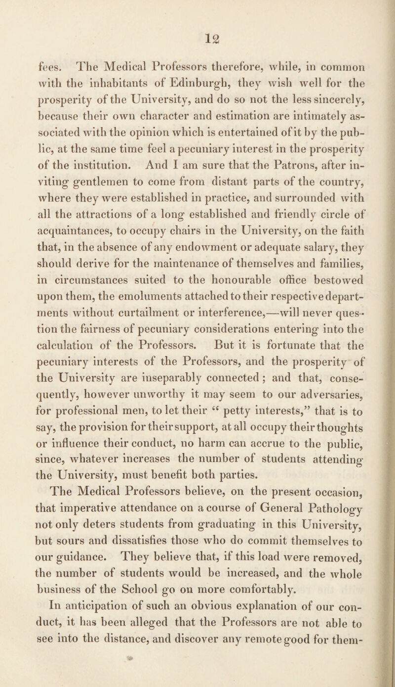 fees. The Medical Professors therefore, while, in common with the inhabitants of Edinburgh, they wish well for the prosperity of the University, and do so not the less sincerely, because their own character and estimation are intimately as¬ sociated with the opinion which is entertained of it by the pub¬ lic, at the same time feel a pecuniary interest in the prosperity of the institution. And I am sure that the Patrons, after in¬ viting gentlemen to come from distant parts of the country, where they were established in practice, and surrounded with all the attractions of a long established and friendly circle of acquaintances, to occupy chairs in the University, on the faith that, in the absence of any endowment or adequate salary, they should derive for the maintenance of themselves and families, in circumstances suited to the honourable office bestowed upon them, the emoluments attached to their respective depart¬ ments without curtailment or interference,—will never ques¬ tion the fairness of pecuniary considerations entering into the calculation of the Professors. But it is fortunate that the pecuniary interests of the Professors, and the prosperity of the University are inseparably connected ; and that, conse¬ quently, however unworthy it may seem to our adversaries, for professional men, to let their 6t petty interests,” that is to say, the provision for their support, at all occupy their thoughts or influence their conduct, no harm can accrue to the public, since, whatever increases the number of students attending the University, must benefit both parties. The Medical Professors believe, on the present occasion, that imperative attendance on a course of General Pathology not only deters students from graduating in this University, but sours and dissatisfies those who do commit themselves to our guidance. They believe that, if this load were removed, the number of students would be increased, and the whole business of the School go on more comfortably. In anticipation of such an obvious explanation of our con¬ duct, it has been alleged that the Professors are not able to see into the distance, and discover any remote good for them-