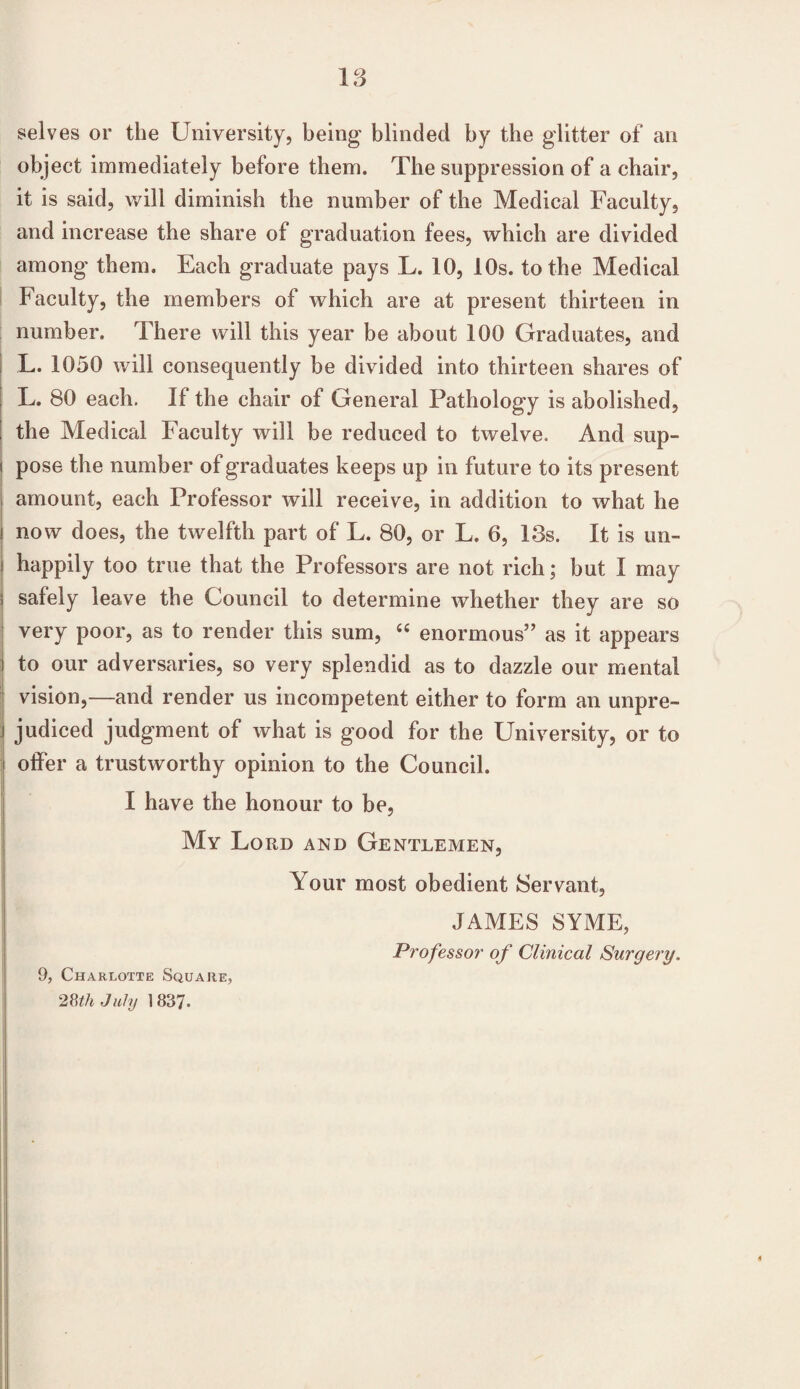 selves or the University, being blinded by the glitter of an object immediately before them. The suppression of a chair, it is said, will diminish the number of the Medical Faculty, and increase the share of graduation fees, which are divided among them. Each graduate pays L. 10, 10s. to the Medical Faculty, the members of which are at present thirteen in number. There will this year be about 100 Graduates, and L. 1050 will consequently be divided into thirteen shares of L. 80 each. If the chair of General Pathology is abolished, the Medical Faculty will be reduced to twelve. And sup- i pose the number of graduates keeps up in future to its present j amount, each Professor will receive, in addition to what he i now does, the twelfth part of L. 80, or L. 6, 13s. It is un- i happily too true that the Professors are not rich; but I may safely leave the Council to determine whether they are so very poor, as to render this sum, 44 enormous” as it appears to our adversaries, so very splendid as to dazzle our mental vision,—and render us incompetent either to form an unpre- j judiced judgment of what is good for the University, or to ] offer a trustworthy opinion to the Council. I have the honour to be, My Lord and Gentlemen, Your most obedient Servant, JAMES SYME, Professor of Clinical Surgery. 9, Charlotte Square, 28th July 1837.