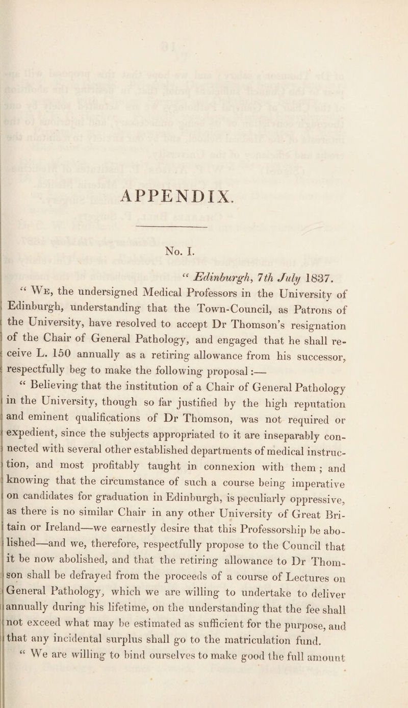 APPENDIX. No. I. 1 Edinburgh, 7th July 1837. ei ^E> the undersigned Medical Professors in the University of i Edinburgh, understanding' that the Town-Council, as Patrons of the University, have resolved to accept Dr Thomson’s resignation : of the Chair of General Pathology, and engaged that he shall re- | ce^ve L. 150 annually as a retiring allowance from his successor, l respectfully beg to make the following proposal:— Believing that the institution of a Chair of General Pathology i in the University, though so far justified by the high reputation I an(l eminent qualifications of Dr Thomson, was not required or i expedient, since the subjects appropriated to it are inseparably con- I nected with several other established departments of medical instruc- i tion, and most profitably taught in connexion with them ; and knowing that the circumstance of such a course being imperative on candidates for graduation in Edinburgh, is peculiarly oppressive, as there is no similar Chair in any other University of Great Bri¬ tain or Ireland—we earnestly desire that this Professorship be abo¬ lished—and we, therefore, respectfully propose to the Council that it be now abolished, and that the retiring allowance to Dr Thom¬ son shall be defrayed from the proceeds of a course of Lectures on General Pathology, which we are willing to undertake to deliver i annually during his lifetime, on the understanding that the fee shall ‘f not exceed what may be estimated as sufficient for the purpose, and that any incidental surplus shall go to the matriculation fund. “ We are willing to bind ourselves to make good the full amount