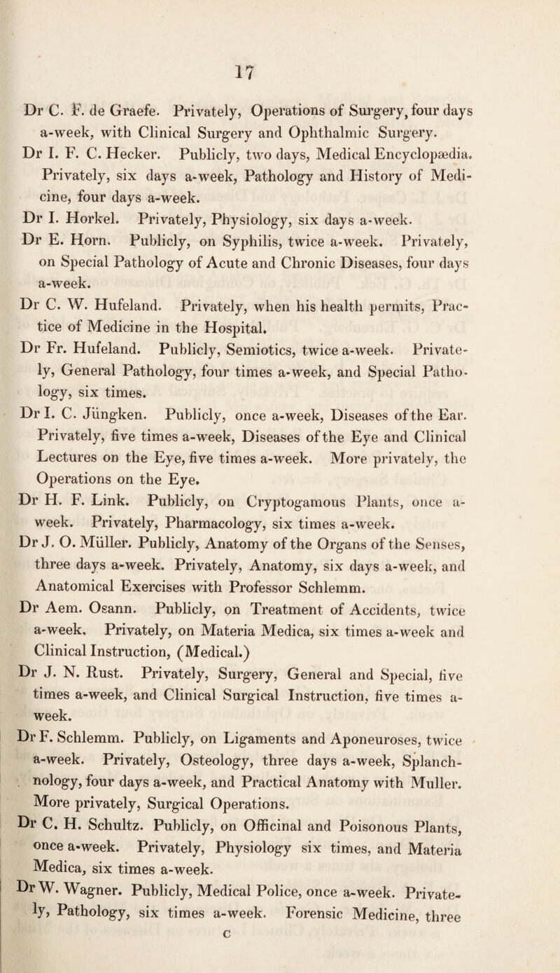 1? Dr C. F. de Graefe. Privately, Operations of Surgery, four days a-week, with Clinical Surgery and Ophthalmic Surgery. Dr I. F. C. Hecker. Publicly, two days, Medical Encyclopaedia. Privately, six days a-week, Pathology and History of Medi¬ cine, four days a-week. Dr I. Horkel. Privately, Physiology, six days a-week. Dr E. Horn. Publicly, on Syphilis, twice a-week. Privately, on Special Pathology of Acute and Chronic Diseases, four days a-week. Dr C. W. Hufeland. Privately, when his health permits, Prac¬ tice of Medicine in the Hospital. Dr Fr. Hufeland. Publicly, Semiotics, twice a-week. Private¬ ly, General Pathology, four times a-week, and Special Patho¬ logy, six times. Dr I. C. Jiingken. Publicly, once a-week, Diseases of the Ear. Privately, five times a-week, Diseases of the Eye and Clinical Lectures on the Eye, five times a-week. More privately, the Operations on the Eye. Dr H. F. Link. Publicly, on Cryptogamous Plants, once a- week. Privately, Pharmacology, six times a-week. Dr J. O. Muller. Publicly, Anatomy of the Organs of the Senses, three days a-week. Privately, Anatomy, six days a-week, and Anatomical Exercises with Professor Schlemm. Dr Aem. Osann. Publicly, on Treatment of Accidents, twice a-week. Privately, on Materia Medica, six times a-week and Clinical Instruction, (Medical.) Dr J. N. Rust. Privately, Surgery, General and Special, five times a-week, and Clinical Surgical Instruction, five times a- week. Dr F. Schlemm. Publicly, on Ligaments and Aponeuroses, twice a-week. Privately, Osteology, three days a-week, Splanch¬ nology, four days a-week, and Practical Anatomy with Muller. More privately, Surgical Operations. Dr C. H. Schultz. Publicly, on Officinal and Poisonous Plants, once a-week. Privately, Physiology six times, and Materia Medica, six times a-week. DrW. Wagner. Publicly, Medical Police, once a-week. Private¬ ly, Pathology, six times a-week. Forensic Medicine, three c