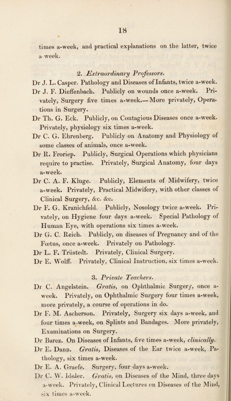 times a-week, and practical explanations on the latter, twice a- week. 2. Extraordinary Professors. Dr J. L. Casper. Pathology and Diseases of Infants, twice a-week. Dr J. F. Dieffenbach. Publicly on wounds once a-week. Pri¬ vately, Surgery five times a-week.— More privately, Opera¬ tions in Surgery. Dr Th. G. Eck. Publicly, on Contagious Diseases once a-week. Privately, physiology six times a-week. Dr C. G. Ehrenberg. Publicly on Anatomy and Physiology of some classes of animals, once a-week. Dr R. Froriep. Publicly, Surgical Operations which physicians require to practise. Privately, Surgical Anatomy, four days a-week. Dr C. A. F. Kluge. Publicly, Elements of Midwifery, twice a-week. Privately, Practical Midwifery, with other classes of Clinical Surgery, &c. &c. Dr F. G. Kranichfeld. Publicly, Nosology twice a-week. Pri¬ vately, on Hygiene four days a-week. Special Pathology of Human Eye, with operations six times a-week. Dr G. C. Reich. Publicly, on diseases of Pregnancy and of the Foetus, once a-week. Privately on Pathology. Dr L. F. Triistedt. Privately, Clinical Surgery. Dr E. Wolff. Privately, Clinical Instruction, six times a-week. 3. Private Teachers. Dr C. Angelstein. Gratis, on Ophthalmic Surgery, once a- week. Privately, on Ophthalmic Surgery four times a-week, more privately, a course of operations in do. Dr F. M. Ascherson. Privately, Surgery six days a-week, and four times a-week, on Splints and Bandages. More privately, Examinations on Surgery. Dr Barez. On Diseases of Infants, five times a-week, clinically. Dr E. Dann. Gratis, Diseases of the Ear twice a-week, Pa¬ thology, six times a-week. Dr E. A. Graefe, Surgery, four days a-week. Dr C. W. Ide-ler. Gratis, on Diseases of the Mind, three days a-week. Privately, Clinical Lectures on Diseases of the Mind, six times a-week.