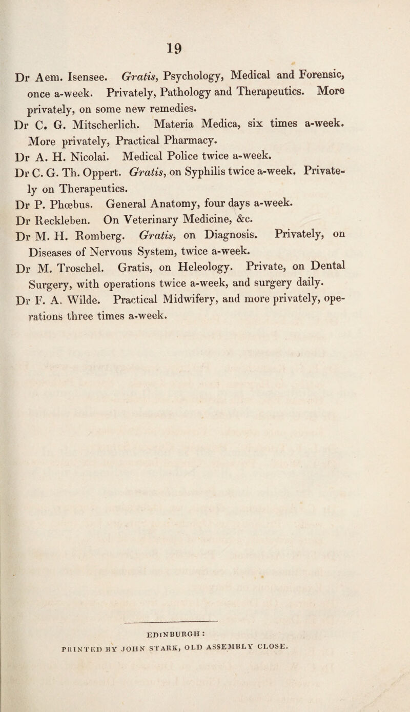 Dr Aem. Isensee. Gratis, Psychology, Medical and forensic, once a-week. Privately, Pathology and Therapeutics. More privately, on some new remedies. Dr C. G. Mitscherlich. Materia Medica, six times a-week. More privately, Practical Pharmacy. Dr A. H. Nicolai. Medical Police twice a-week. Dr C. G. Th. Oppert. Gratis, on Syphilis twice a-week. Private¬ ly on Therapeutics. Dr P. Phcebus. General Anatomy, four days a-week. Dr Reckleben. On Veterinary Medicine, &c. Dr M. H. Romberg. Gratis, on Diagnosis. Privately, on Diseases of Nervous System, twice a-week. Dr M. Troschel. Gratis, on Heleology. Private, on Dental Surgery, with operations twice a-week, and surgery daily. Dr F. A. Wilde. Practical Midwifery, and more privately, ope¬ rations three times a-week. EDINBURGH: PRINTED BY JOHN STARK, OLD ASSEMBLY CLOSE.