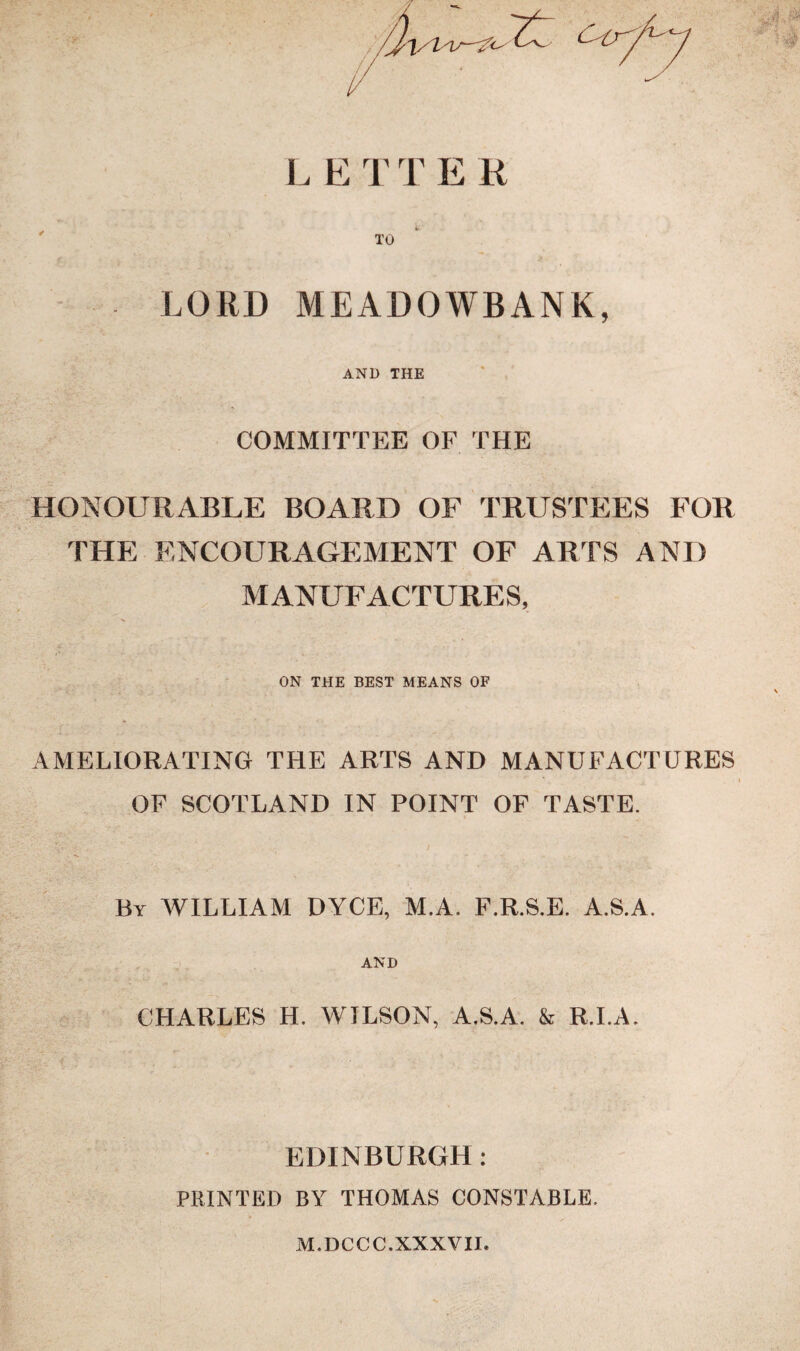 L E T T E R LORD MEADOWBANK, AND THE COMMITTEE OF THE HONOURABLE BOARD OF TRUSTEES FOR THE ENCOURAGEMENT OF ARTS AND MANUFACTURES, ON THE BEST MEANS OF AMELIORATING THE ARTS AND MANUFACTURES OF SCOTLAND IN POINT OF TASTE. By WILLIAM DYCE, M.A. F.R.S.E. A.S.A. AND CHARLES H. WILSON, A.S.A. & R.I.A. EDINBURGH: PRINTED BY THOMAS CONSTABLE. M.DCCC.XXXVII.