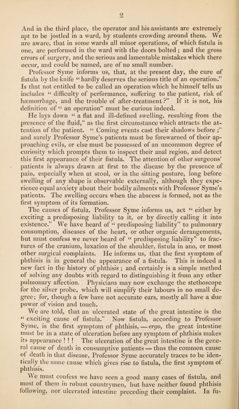 And in the third place, the operator and his assistants are extremely apt to be jostled in a ward, by students crowding around them. We are aware, that in some wards all minor operations, of which fistula is one, are performed in the ward with the doors bolted ; and the gross errors of surgery, and the serious and lamentable mistakes which there occur, and could be named, are of no small number. Professor Syme informs us, that, at the present day, the cure of fistula by the knife “ hardly deserves the serious title of an operation.” Is that not entitled to be called an operation which he himself tells us includes “ difficulty of performance, suffering to the patient, risk of haemorrhage, and the trouble of after-treatment ?” If it is not, his definition of “ an operation” must be curious indeed. He lays down “ a flat and ill-defined swelling, resulting from the presence of the fluid,” as the first circumstance which attracts the at* tention of the patient. “ Coming events cast their shadows before and surely Professor Syme’s patients must be forewarned of their ap¬ proaching evils, or else must be possessed of an uncommon degree of curiosity which prompts them to inspect their anal region, and detect this first appearance of their fistula. The attention of other surgeons’ patients is always drawn at first to the disease by the presence of pain, especially when at stool, or in the sitting posture, long before swelling of any shape is observable externally, although they expe¬ rience equal anxiety about their bodily ailments with Professor Syme’s patients. The swelling occurs when the abscess is formed, not as the first symptom of its formation. The causes of fistula, Professor Syme informs us, act “ either by exciting a predisposing liability to it, or by directly calling it into existence.” We have heard of “ predisposing liability” to pulmonary consumption, diseases of the heart, or other organic derangements, but must confess we never heard of “ predisposing liability” to frac¬ tures of the cranium, luxation of the shoulder, fistula in ano, or most other surgical complaints. He informs us, that the first symptom of phthisis is in general the appearance of a fistula. This is indeed a new fact in the history of phthisis ; and certainly is a simple method of solving any doubts with regard to distinguishing it from any other pulmonary affection. Physicians may now exchange the stethoscope for the silver probe, which will simplify their labours in no small de¬ gree; for, though a few have not accurate ears, mostly all have a due power of vision and touch. We are told, that an ulcerated state of the great intestine is the “ exciting cause of fistula.” Now fistula, according to Professor Syme, is the first symptom of phthisis,—ergo, the great intestine must be in a state of ulceration before any symptom of phthisis makes its appearance ! ! ! The ulceration of the great intestine is the gene¬ ral cause of death in consumptive patients — thus the common cause ol death in that disease, Professor Syme accurately traces to be iden¬ tically the same cause which gives rise to fistula, the first symptom of phthisis. We must confess we have seen a good many cases of fistula, and most of them in robust countrymen, but have neither found phthisis following, nor ulcerated intestine preceding their complaint. In fu-