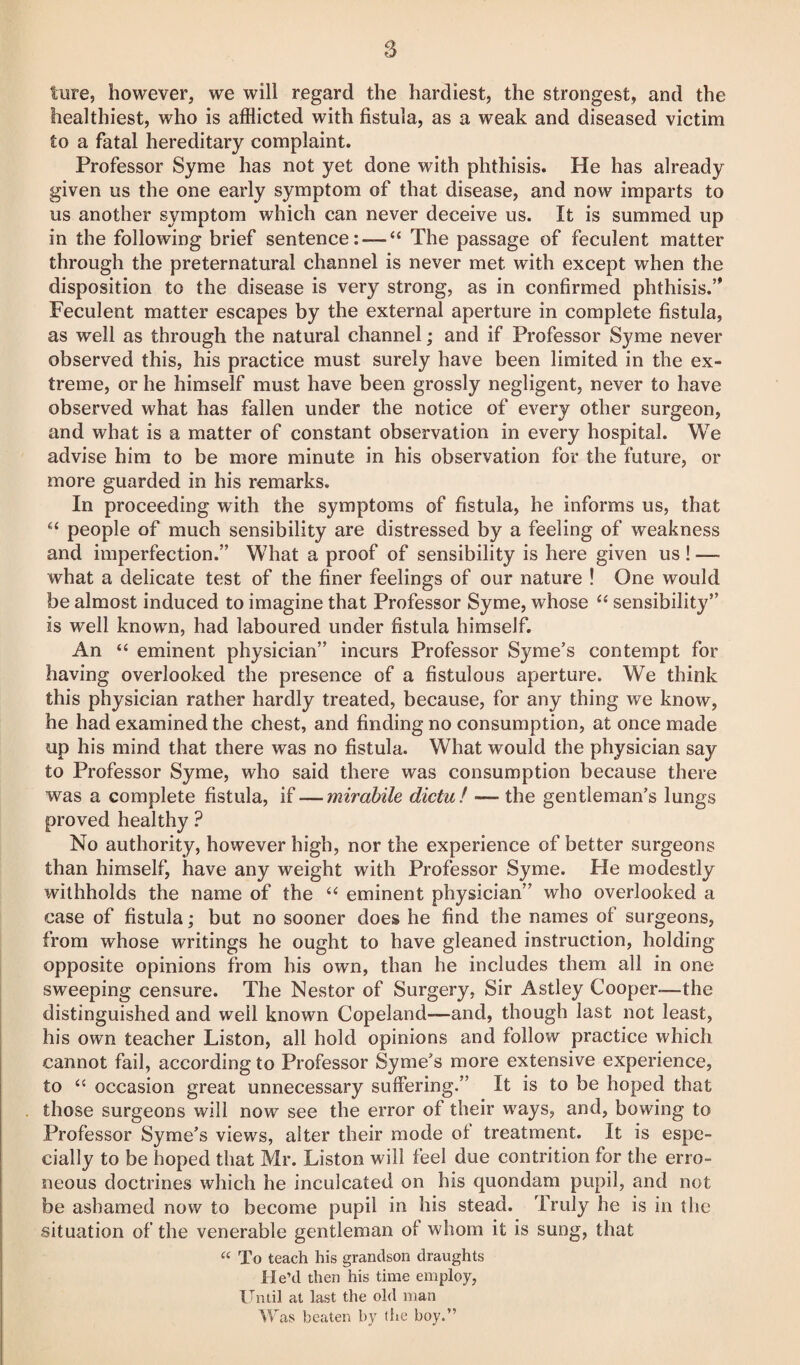 8 ture, however, we will regard the hardiest, the strongest, and the healthiest, who is afflicted with fistula, as a weak and diseased victim to a fatal hereditary complaint. Professor Syme has not yet done with phthisis. He has already given us the one early symptom of that disease, and now imparts to us another symptom which can never deceive us. It is summed up in the following brief sentence:-—“ The passage of feculent matter through the preternatural channel is never met with except when the disposition to the disease is very strong, as in confirmed phthisis. Feculent matter escapes by the external aperture in complete fistula, as well as through the natural channel; and if Professor Syme never observed this, his practice must surely have been limited in the ex¬ treme, or he himself must have been grossly negligent, never to have observed what has fallen under the notice of every other surgeon, and what is a matter of constant observation in every hospital. We advise him to be more minute in his observation for the future, or more guarded in his remarks. In proceeding with the symptoms of fistula, he informs us, that people of much sensibility are distressed by a feeling of weakness and imperfection. What a proof of sensibility is here given us! — what a delicate test of the finer feelings of our nature ! One would be almost induced to imagine that Professor Syme, whose “ sensibility’’ is well known, had laboured under fistula himself. An “ eminent physician incurs Professor Syme’s contempt for having overlooked the presence of a fistulous aperture. We think this physician rather hardly treated, because, for any thing we know, he had examined the chest, and finding no consumption, at once made up his mind that there was no fistula. What would the physician say to Professor Syme, who said there was consumption because there was a complete fistula, if — mirabile dictu! — the gentleman’s lungs proved healthy ? No authority, however high, nor the experience of better surgeons than himself, have any weight with Professor Syme. He modestly withholds the name of the “ eminent physician” who overlooked a case of fistula; but no sooner does he find the names of surgeons, from whose writings he ought to have gleaned instruction, holding opposite opinions from his own, than he includes them all in one sweeping censure. The Nestor of Surgery, Sir Astley Cooper-—the distinguished and well known Copeland—and, though last not least, his own teacher Liston, all hold opinions and follow practice which cannot fail, according to Professor Syme’s more extensive experience, to a occasion great unnecessary suffering. It is to be hoped that those surgeons will now see the error of their ways, and, bowing to Professor Syme’s views, alter their mode of treatment. It is espe¬ cially to be hoped that Mr. Liston will feel due contrition for the erro¬ neous doctrines which he inculcated on his quondam pupil, and not be ashamed now to become pupil in his stead. Truly he is in the situation of the venerable gentleman of whom it is sung, that “ To teach his grandson draughts He’d then his time employ, Until at last the old man Was beaten by (he boy.”