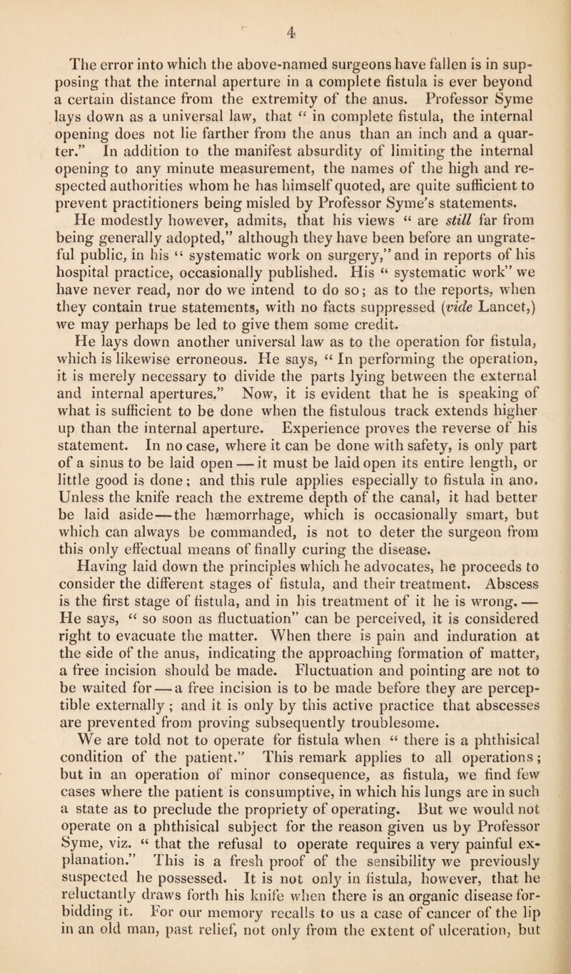 The error into which the above-named surgeons have fallen is in sup¬ posing that the internal aperture in a complete fistula is ever beyond a certain distance from the extremity of the anus. Professor Syme lays down as a universal law, that “ in complete fistula, the internal opening does not lie farther from the anus than an inch and a quar¬ ter.” In addition to the manifest absurdity of limiting the internal opening to any minute measurement, the names of the high and re¬ spected authorities whom he has himself quoted, are quite sufficient to prevent practitioners being misled by Professor Syme’s statements. He modestly however, admits, that his views “ are still far from being generally adopted,” although they have been before an ungrate¬ ful public, in his “ systematic work on surgery,” and in reports of his hospital practice, occasionally published. His “ systematic work” we have never read, nor do we intend to do so; as to the reports, when they contain true statements, with no facts suppressed {vide Lancet,) we may perhaps be led to give them some credit. He lays down another universal law as to the operation for fistula, which is likewise erroneous. He says, “ In performing the operation, it is merely necessary to divide the parts lying between the external and internal apertures.” Now, it is evident that he is speaking of what is sufficient to be done when the fistulous track extends higher up than the internal aperture. Experience proves the reverse of his statement. In no case, where it can be done with safety, is only part of a sinus to be laid open — it must be laid open its entire length, or little good is done; and this rule applies especially to fistula in ano. Unless the knife reach the extreme depth of the canal, it had better be laid aside—the haemorrhage, which is occasionally smart, but which can always be commanded, is not to deter the surgeon from this only effectual means of finally curing the disease. Having laid down the principles which he advocates, he proceeds to consider the different stages of fistula, and their treatment. Abscess is the first stage of fistula, and in his treatment of it he is wrong.— He says, “ so soon as fluctuation” can be perceived, it is considered right to evacuate the matter. When there is pain and induration at the side of the anus, indicating the approaching formation of matter, a free incision should be made. Fluctuation and pointing are not to be waited for — a free incision is to be made before they are percep¬ tible externally; and it is only by this active practice that abscesses are prevented from proving subsequently troublesome. We are told not to operate for fistula when “ there is a phthisical condition of the patient.” This remark applies to all operations; but in an operation of minor consequence, as fistula, we find few cases where the patient is consumptive, in which his lungs are in such a state as to preclude the propriety of operating. But we would not operate on a phthisical subject for the reason given us by Professor Syme, viz. “ that the refusal to operate requires a very painful ex¬ planation.” This is a fresh proof of the sensibility we previously suspected he possessed. It is not only in fistula, however, that he reluctantly draws forth his knife when there is an organic disease for¬ bidding it. For our memory recalls to us a case of cancer of the lip in an old man, past relief, not only from the extent of ulceration, but