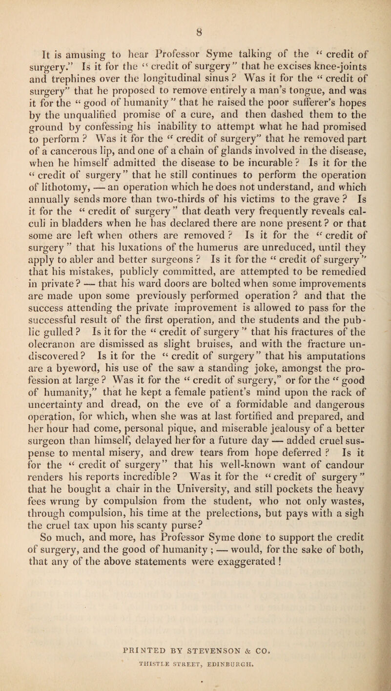 It is amusing to hear Professor Syme talking of the “ credit of surgery.” Is it for the “ credit of surgery” that he excises knee-joints and trephines over the longitudinal sinus ? Was it for the “ credit of surgery” that he proposed to remove entirely a man’s tongue, and was it for the “ good of humanity” that he raised the poor sufferer’s hopes by the unqualified promise of a cure, and then dashed them to the ground by confessing his inability to attempt what he had promised to perform ? Was it for the “ credit of surgery” that he removed part of a cancerous lip, and one of a chain of glands involved in the disease, when he himself admitted the disease to be incurable ? Is it for the “ credit of surgery” that he still continues to perform the operation of lithotomy, — an operation which he does not understand, and which annually sends more than two-thirds of his victims to the grave ? Is it for the “ credit of surgery” that death very frequently reveals cal¬ culi in bladders when he has declared there are none present ? or that some are left when others are removed ? Is it for the “ credit of surgery ” that his luxations of the humerus are unreduced, until they apply to abler and better surgeons ? Is it for the “ credit of surgery” that his mistakes, publicly committed, are attempted to be remedied in private ? — that his ward doors are bolted when some improvements are made upon some previously performed operation ? and that the success attending the private improvement is allowed to pass for the successful result of the first operation, and the students and the pub¬ lic gulled ? Is it for the “ credit of surgery ” that his fractures of the olecranon are dismissed as slight bruises, and with the fracture un¬ discovered? Is it for the “ credit of surgery” that his amputations are a byeword, his use of the saw a standing joke, amongst the pro¬ fession at large ? Was it for the “ credit of surgery,” or for the “ good of humanity,” that he kept a female patient’s mind upon the rack of uncertainty and dread, on the eve of a formidable and dangerous operation, for which, when she was at last fortified and prepared, and her hour had come, personal pique, and miserable jealousy of a better surgeon than himself, delayed her for a future day — added cruel sus¬ pense to mental misery, and drew tears from hope deferred ? Is it for the “ credit of surgery” that his well-known want of candour renders his reports incredible? Was it for the “credit of surgery” that he bought a chair in the University, and still pockets the heavy fees wrung by compulsion from the student, who not only wastes, through compulsion, his time at the prelections, but pays with a sigh the cruel tax upon his scanty purse? So much, and more, has Professor Syme done to support the credit of surgery, and the good of humanity ; — would, for the sake of both, that any of the above statements were exaggerated ! PRINTED BY STEVENSON & CO. THISTLE STREET, EDINBURGH.