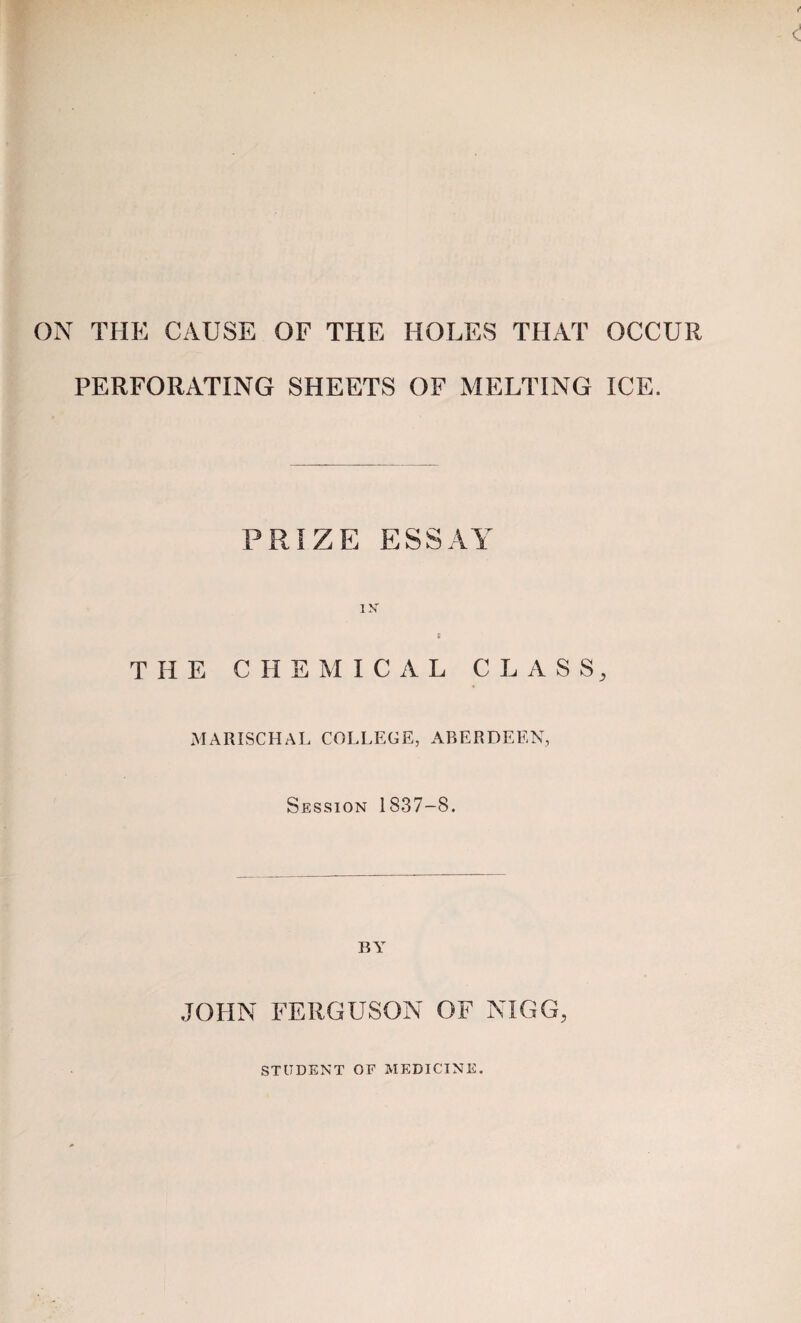 ON THE CAUSE OF THE HOLES THAT OCCUR PERFORATING SHEETS OF MELTING ICE. PRIZE ESSAY IX THE CHEMICAL CLASS, MARISCHAL COLLEGE, ABERDEEN, Session 1837-8. BY .JOHN FERGUSON OF NIGG, STUDENT OF MEDICINE.