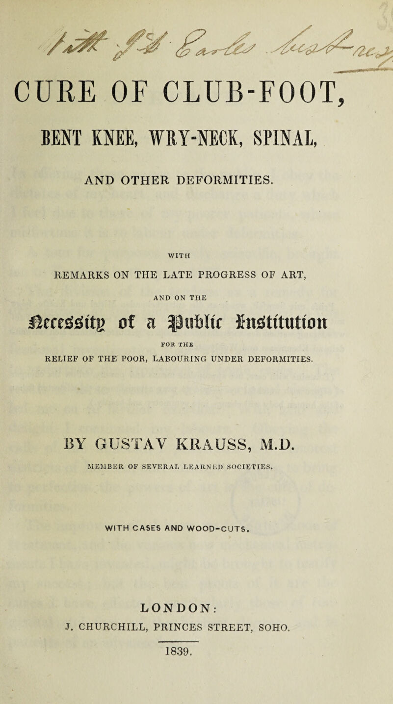 CURE OF CLUB-FOOT BENT KNEE, WRY-NECK, SPINAL, AND OTHER DEFORMITIES. WITH REMARKS ON THE LATE PROGRESS OF ART, AND ON THE jRcegSttj) of a public IhiOtitutton FOB. THE RELIEF OF THE POOR, LABOURING UNDER DEFORMITIES. BY GUSTAV KRAUSS, M.D. MEMBER OF SEVERAL LEARNED SOCIETIES. WITH CASES AND WOOD-CUTS. LONDON: J. CHURCHILL, PRINCES STREET, SOHO. 1839.