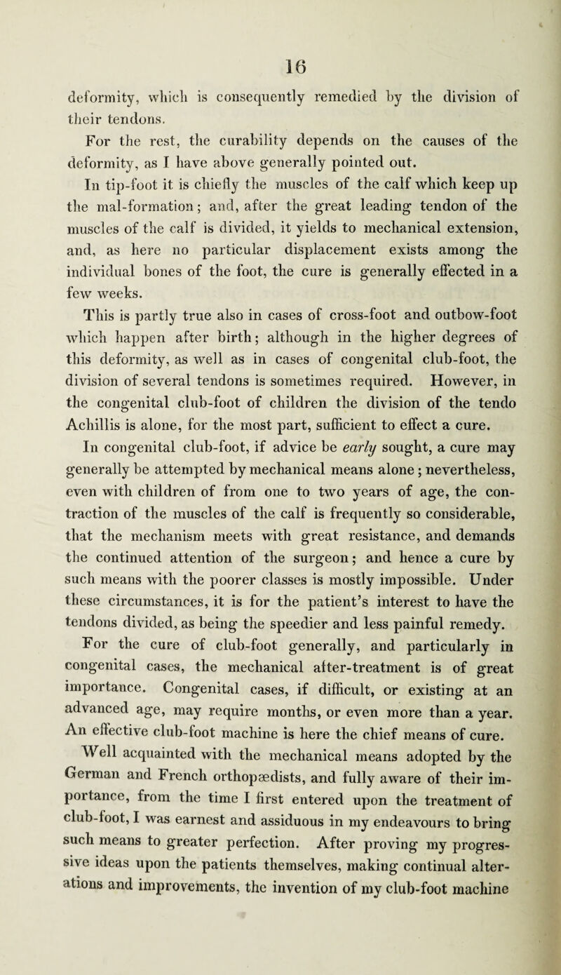deformity, which is consequently remedied by the division of their tendons. For the rest, the curability depends on the causes of the deformity, as I have above generally pointed out. In tip-foot it is chiefly the muscles of the calf which keep up the mal-formation; and, after the great leading tendon of the muscles of the calf is divided, it yields to mechanical extension, and, as here no particular displacement exists among the individual bones of the foot, the cure is generally effected in a few weeks. This is partly true also in cases of cross-foot and outbow-foot which happen after birth; although in the higher degrees of this deformity, as well as in cases of congenital club-foot, the division of several tendons is sometimes required. However, in the congenital club-foot of children the division of the tendo Achillis is alone, for the most part, sufficient to effect a cure. In congenital club-foot, if advice be early sought, a cure may generally be attempted by mechanical means alone ; nevertheless, even with children of from one to two years of age, the con¬ traction of the muscles of the calf is frequently so considerable, that the mechanism meets with great resistance, and demands the continued attention of the surgeon; and hence a cure by such means with the poorer classes is mostly impossible. Under these circumstances, it is for the patient’s interest to have the tendons divided, as being the speedier and less painful remedy. For the cure of club-foot generally, and particularly in congenital cases, the mechanical after-treatment is of great importance. Congenital cases, if difficult, or existing at an advanced age, may require months, or even more than a year. An elfective club-foot machine is here the chief means of cure. Well acquainted with the mechanical means adopted by the German and French orthopaedists, and fully aware of their im¬ portance, from the time I first entered upon the treatment of club-foot, I was earnest and assiduous in my endeavours to bring such means to greater perfection. After proving my progres¬ sive ideas upon the patients themselves, making continual alter¬ ations and improvements, the invention of my club-foot machine