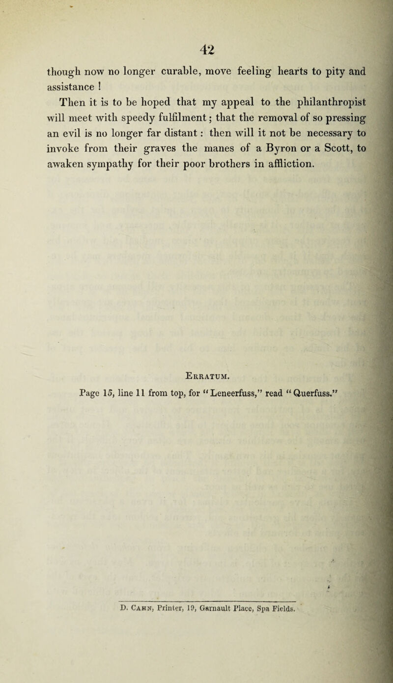 though now no longer curable, move feeling hearts to pity and assistance ! Then it is to be hoped that my appeal to the philanthropist will meet with speedy fulfilment; that the removal of so pressing an evil is no longer far distant: then will it not be necessary to invoke from their graves the manes of a Byron or a Scott, to awaken sympathy for their poor brothers in affliction. Erratum. Page 15, line 11 from top, for “ Leneerfuss,” read “ Querfuss.” D. Cahn, Printer, 10, Garnault Place, Spa Fields.